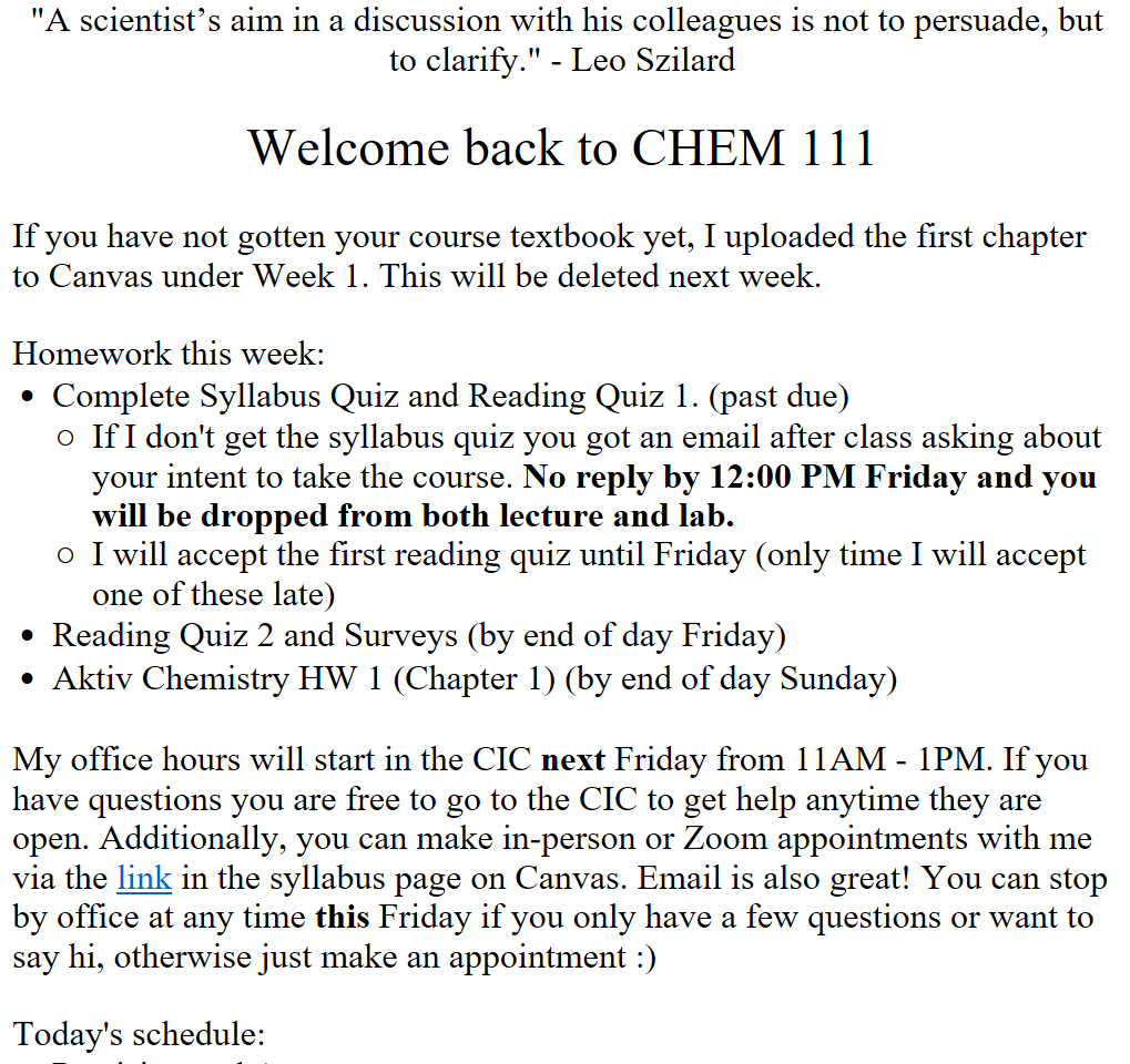  "A scientist’s aim in a discussion with his colleagues is not to persuade, but to clarify." - Leo Szilard

Welcome back to CHEM 111

If you have not gotten your course textbook yet, I uploaded the first chapter to Canvas under Week 1. This will be deleted next week. 

Homework this week: 
Complete Syllabus Quiz and Reading Quiz 1. (past due)
If I don't get the syllabus quiz you got an email after class asking about your intent to take the course. No reply by 12:00 PM Friday and you will be dropped from both lecture and lab.
I will accept the first reading quiz until Friday (only time I will accept one of these late)
Reading Quiz 2 and Surveys (by end of day Friday)
Aktiv Chemistry HW 1 (Chapter 1) (by end of day Sunday)

My office hours will start in the CIC next Friday from 11AM - 1PM. If you have questions you are free to go to the CIC to get help anytime they are open. Additionally, you can make in-person or Zoom appointments with me via the ﷟HYPERLINK "calendly.com/bricejurban/office-hours"link in the syllabus page on Canvas. Email is also great! You can stop by office at any time this Friday if you only have a few questions or want to say hi, otherwise just make an appointment :)

Today's schedule:
Precision and Accuracy
