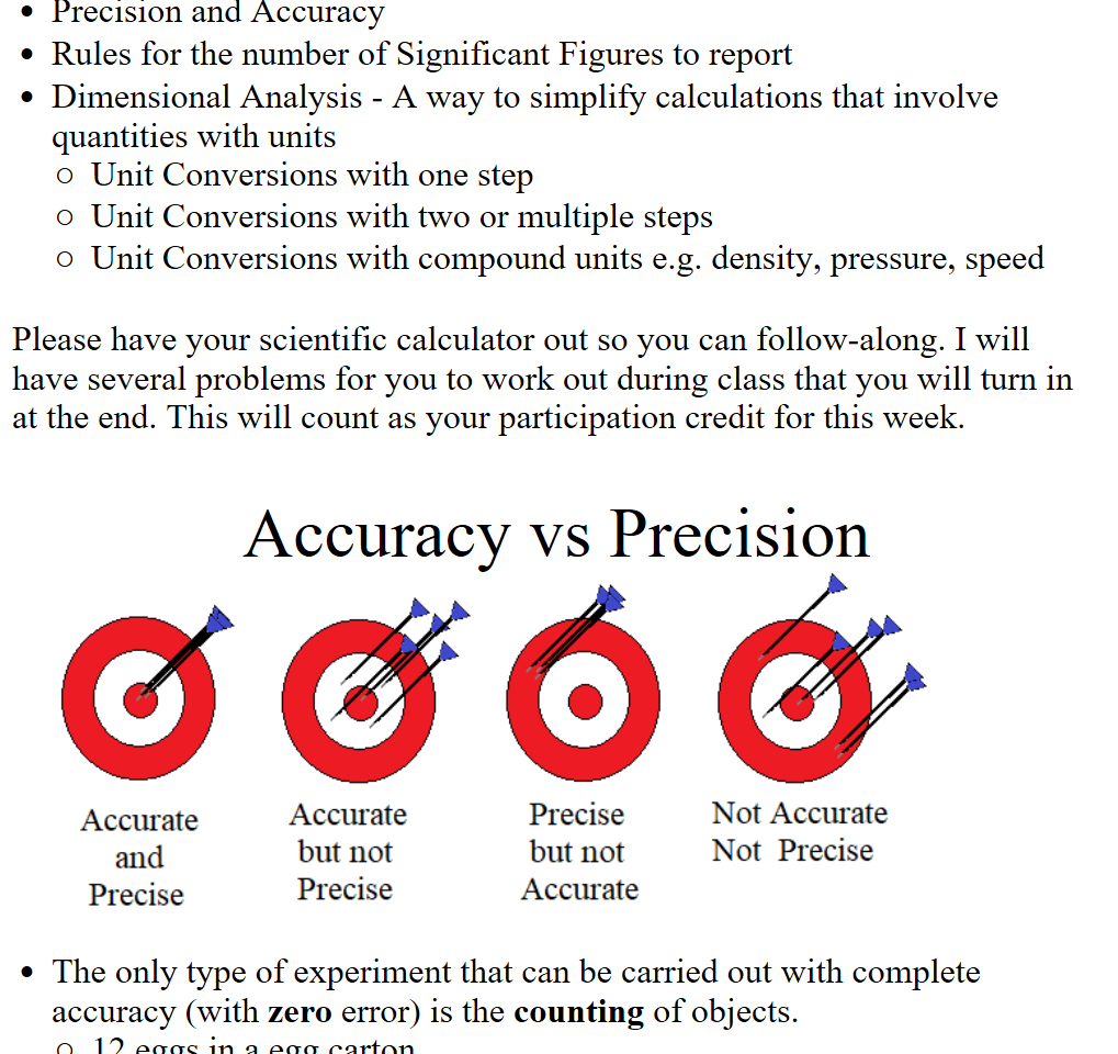 Precision and Accuracy
Rules for the number of Significant Figures to report
Dimensional Analysis - A way to simplify calculations that involve quantities with units
Unit Conversions with one step
Unit Conversions with two or multiple steps
Unit Conversions with compound units e.g. density, pressure, speed

Please have your scientific calculator out so you can follow-along. I will have several problems for you to work out during class that you will turn in at the end. This will count as your participation credit for this week. 


Accuracy vs Precision
Untitled picture.emf Accurate 
and 
Precise 
Accurate 
but not 
Precise 
Precise 
but not 
Accurate 
Not Accurate 
Not Precise 

The only type of experiment that can be carried out with complete accuracy (with zero error) is the counting of objects.
12 eggs in a egg carton
