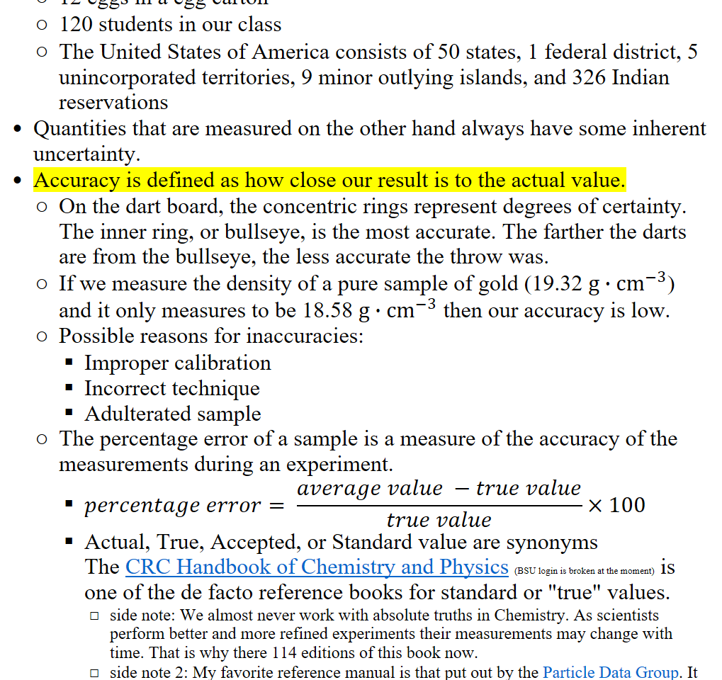 12 eggs in a egg carton
120 students in our class
The United States of America consists of 50 states, 1 federal district, 5 unincorporated territories, 9 minor outlying islands, and 326 Indian reservations
Quantities that are measured on the other hand always have some inherent uncertainty. 
Accuracy is defined as how close our result is to the actual value.
On the dart board, the concentric rings represent degrees of certainty. The inner ring, or bullseye, is the most accurate. The farther the darts are from the bullseye, the less accurate the throw was.
If we measure the density of a pure sample of gold (19.32 g∙﷐cm﷮−3﷯) and it only measures to be 18.58 g∙﷐cm﷮−3﷯ then our accuracy is low. 
Possible reasons for inaccuracies:
Improper calibration
Incorrect technique
Adulterated sample
The percentage error of a sample is a measure of the accuracy of the measurements during an experiment.
𝑝𝑒𝑟𝑐𝑒𝑛𝑡𝑎𝑔𝑒 𝑒𝑟𝑟𝑜𝑟= ﷐𝑎𝑣𝑒𝑟𝑎𝑔𝑒 𝑣𝑎𝑙𝑢𝑒 −𝑡𝑟𝑢𝑒 𝑣𝑎𝑙𝑢𝑒﷮𝑡𝑟𝑢𝑒 𝑣𝑎𝑙𝑢𝑒﷯×100
Actual, True, Accepted, or Standard value are synonyms
The ﷟HYPERLINK "https://hbcp-chemnetbase-com.libproxy.boisestate.edu/contents/ContentsSearch.xhtml?dswid=-539"CRC Handbook of Chemistry and Physics (BSU login is broken at the moment) is one of the de facto reference books for standard or "true" values.
side note: We almost never work with absolute truths in Chemistry. As scientists perform better and more refined experiments their measurements may change with time. That is why there 114 editions of this book now.
side note 2: My favorite reference manual is that put out by the ﷟HYPERLINK "https://pdg.lbl.gov/"Particle Data Group. It contains information on astrophysics and particle physics with up-to-date references.
