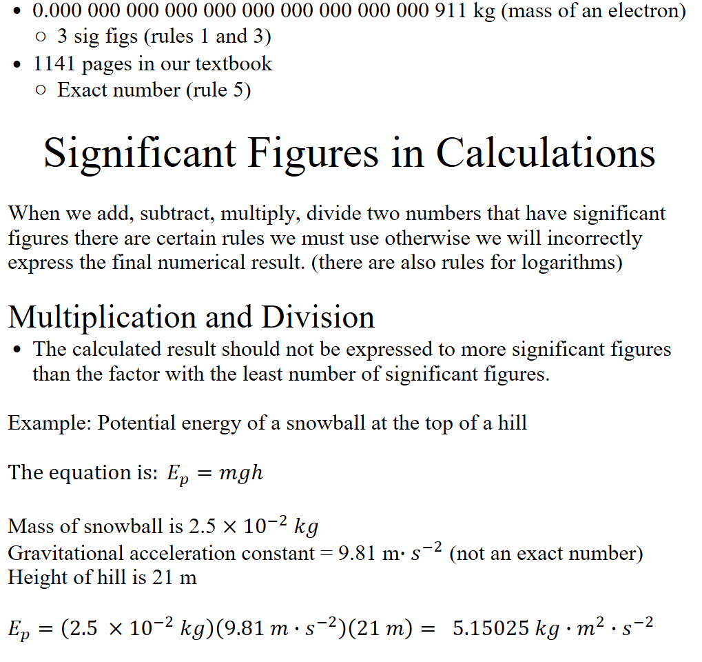 0.000 000 000 000 000 000 000 000 000 000 911 kg (mass of an electron)
3 sig figs (rules 1 and 3)
1141 pages in our textbook
Exact number (rule 5)

Significant Figures in Calculations

When we add, subtract, multiply, divide two numbers that have significant figures there are certain rules we must use otherwise we will incorrectly express the final numerical result. (there are also rules for logarithms)
 
Multiplication and Division
The calculated result should not be expressed to more significant figures than the factor with the least number of significant figures.
Example: Potential energy of a snowball at the top of a hill

The equation is: ﷐𝐸﷮𝑝﷯=𝑚𝑔ℎ

Mass of snowball is 2.5 ×﷐10﷮−2﷯ 𝑘𝑔
Gravitational acceleration constant = 9.81 m∙﷐𝑠﷮−2﷯ (not an exact number)
Height of hill is 21 m

﷐𝐸﷮𝑝﷯=﷐2.5 ×﷐10﷮−2﷯ 𝑘𝑔﷯﷐9.81 𝑚∙﷐𝑠﷮−2﷯﷯﷐21 𝑚﷯=  5.15025 𝑘𝑔∙﷐𝑚﷮2﷯∙﷐𝑠﷮−2﷯

