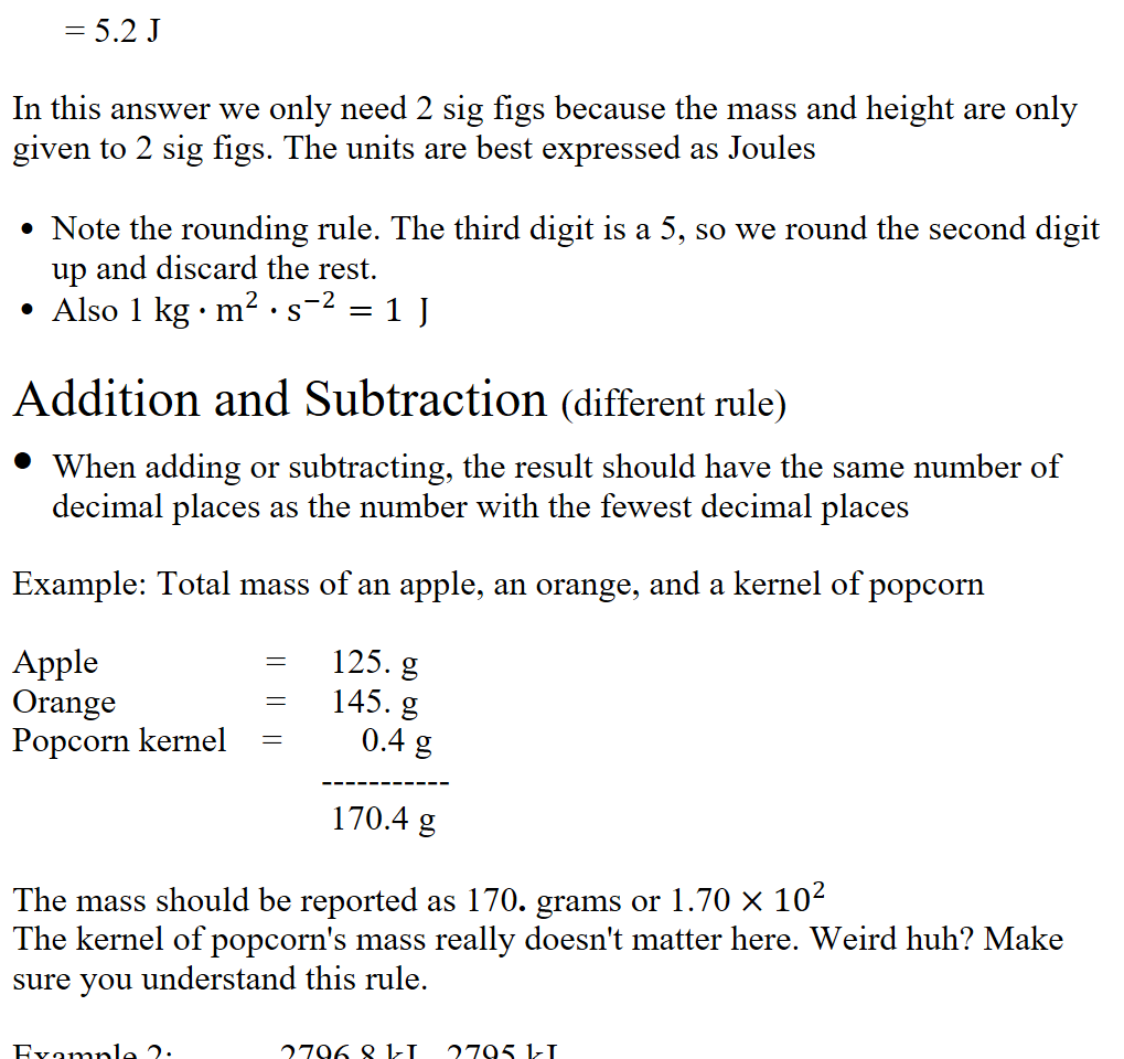 
      = 5.2 J 

In this answer we only need 2 sig figs because the mass and height are only given to 2 sig figs. The units are best expressed as Joules 

Note the rounding rule. The third digit is a 5, so we round the second digit up and discard the rest.
Also 1 kg∙﷐m﷮2﷯∙﷐s﷮−2﷯=1  J

Addition and Subtraction (different rule)
When adding or subtracting, the result should have the same number of decimal places as the number with the fewest decimal places

Example: Total mass of an apple, an orange, and a kernel of popcorn

Apple                   =     125. g
Orange                 =     145. g
Popcorn kernel    =         0.4 g
                                   -----------
                                    170.4 g

The mass should be reported as 170. grams or 1.70 ×﷐10﷮2﷯
The kernel of popcorn's mass really doesn't matter here. Weird huh? Make sure you understand this rule.

Example 2:            2796.8 kJ - 2795 kJ
