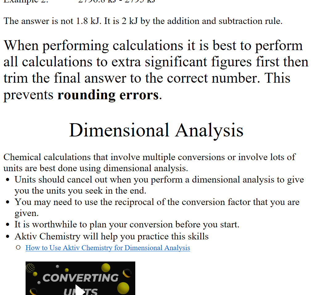 Example 2:            2796.8 kJ - 2795 kJ

The answer is not 1.8 kJ. It is 2 kJ by the addition and subtraction rule.

When performing calculations it is best to perform all calculations to extra significant figures first then trim the final answer to the correct number. This prevents rounding errors. 

Dimensional Analysis

Chemical calculations that involve multiple conversions or involve lots of units are best done using dimensional analysis. 
Units should cancel out when you perform a dimensional analysis to give you the units you seek in the end.
You may need to use the reciprocal of the conversion factor that you are given.
It is worthwhile to plan your conversion before you start.
Aktiv Chemistry will help you practice this skills
﷟HYPERLINK "https://youtu.be/CRQ3HliPesY?si=3SCqgUk_B3xyS2PW"How to Use Aktiv Chemistry for Dimensional Analysis

How to Use Aktiv Chemistry for Dimensional Analysis Press enter to activate, • . CONVERTlNG 
ΙΙΝΙΤ5 
τυτ0ΑφΙ • 
