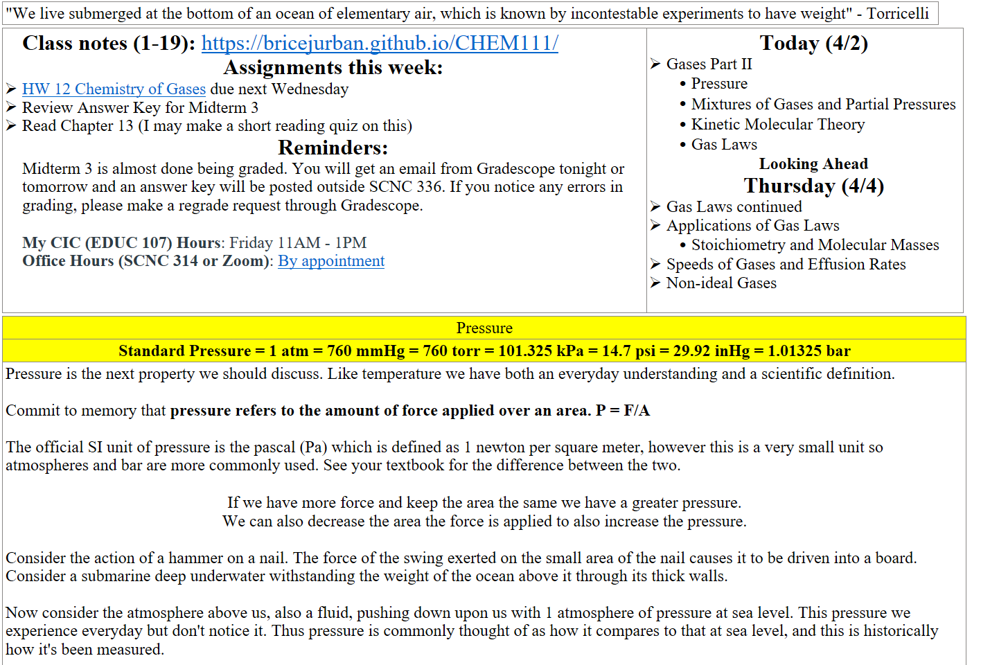 "We live submerged at the bottom of an ocean of elementary air, which is known by incontestable experiments to have weight" - Torricelli
Class notes (1-19): https://bricejurban.github.io/CHEM111/ 
Assignments this week:
﷟HYPERLINK "https://boisestatecanvas.instructure.com/courses/28699/assignments/1014185"HW 12 Chemistry of Gases due next Wednesday
Review Answer Key for Midterm 3
Read Chapter 13 (I may make a short reading quiz on this) 
Reminders:
Midterm 3 is almost done being graded. You will get an email from Gradescope tonight or tomorrow and an answer key will be posted outside SCNC 336. If you notice any errors in grading, please make a regrade request through Gradescope.

My CIC (EDUC 107) Hours: Friday 11AM - 1PM
Office Hours (SCNC 314 or Zoom): ﷟HYPERLINK "https://calendly.com/bricejurban/office-hours"By appointment
Today (4/2)
Gases Part II
Pressure
Mixtures of Gases and Partial Pressures
Kinetic Molecular Theory
Gas Laws
Looking Ahead
Thursday (4/4)
Gas Laws continued
Applications of Gas Laws
Stoichiometry and Molecular Masses
Speeds of Gases and Effusion Rates
Non-ideal Gases

Pressure
Standard Pressure = 1 atm = 760 mmHg = 760 torr = 101.325 kPa = 14.7 psi = 29.92 inHg = 1.01325 bar
Pressure is the next property we should discuss. Like temperature we have both an everyday understanding and a scientific definition.

Commit to memory that pressure refers to the amount of force applied over an area. P = F/A

The official SI unit of pressure is the pascal (Pa) which is defined as 1 newton per square meter, however this is a very small unit so atmospheres and bar are more commonly used. See your textbook for the difference between the two.

If we have more force and keep the area the same we have a greater pressure. 
We can also decrease the area the force is applied to also increase the pressure.

Consider the action of a hammer on a nail. The force of the swing exerted on the small area of the nail causes it to be driven into a board.
Consider a submarine deep underwater withstanding the weight of the ocean above it through its thick walls. 

Now consider the atmosphere above us, also a fluid, pushing down upon us with 1 atmosphere of pressure at sea level. This pressure we experience everyday but don't notice it. Thus pressure is commonly thought of as how it compares to that at sea level, and this is historically how it's been measured.

