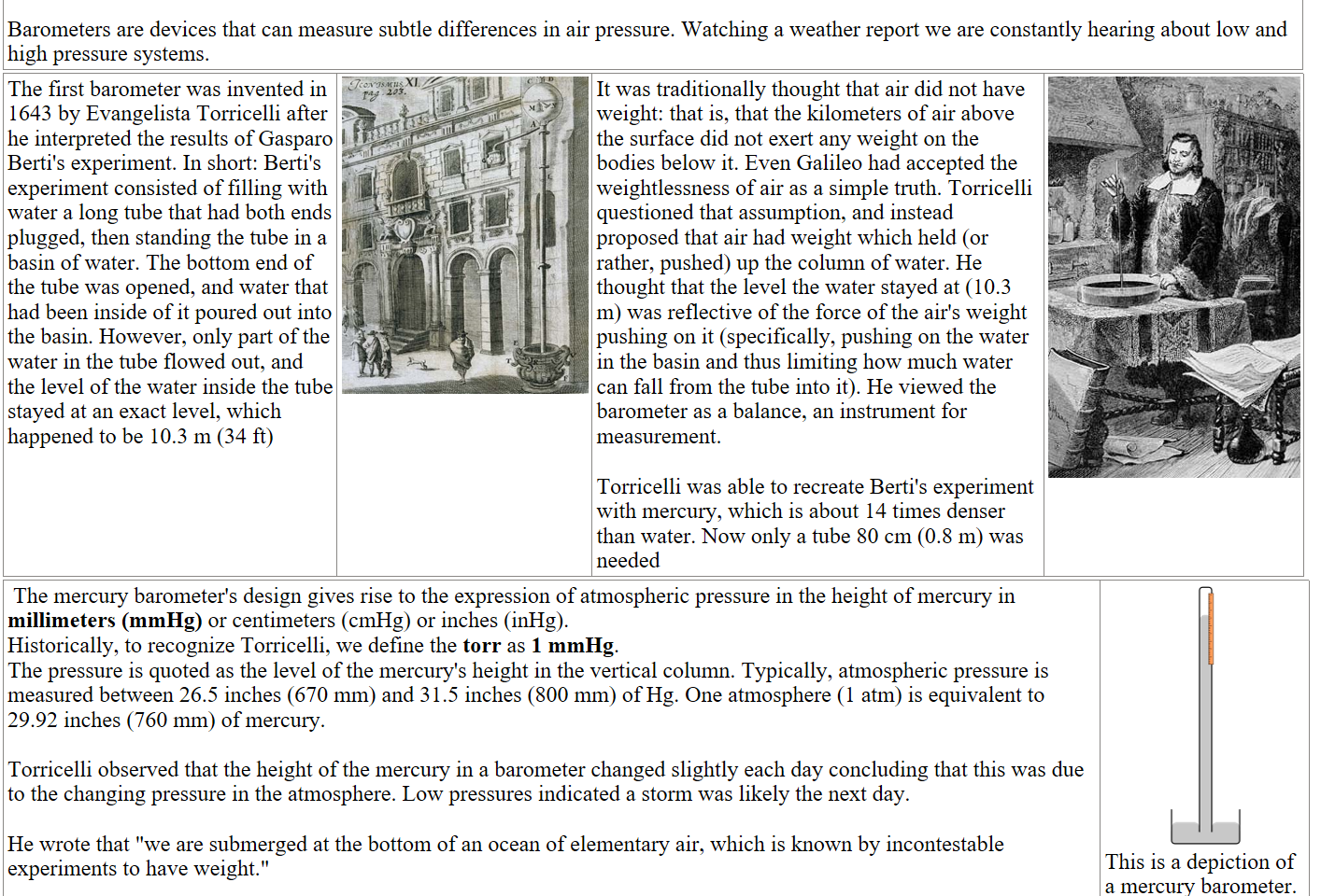 
Barometers are devices that can measure subtle differences in air pressure. Watching a weather report we are constantly hearing about low and high pressure systems.
The first barometer was invented in 1643 by Evangelista Torricelli after he interpreted the results of Gasparo Berti's experiment. In short: Berti's experiment consisted of filling with water a long tube that had both ends plugged, then standing the tube in a basin of water. The bottom end of the tube was opened, and water that had been inside of it poured out into the basin. However, only part of the water in the tube flowed out, and the level of the water inside the tube stayed at an exact level, which happened to be 10.3 m (34 ft)
Gasparo_Berti_Experiment.jpg undefined

It was traditionally thought that air did not have weight: that is, that the kilometers of air above the surface did not exert any weight on the bodies below it. Even Galileo had accepted the weightlessness of air as a simple truth. Torricelli questioned that assumption, and instead proposed that air had weight which held (or rather, pushed) up the column of water. He thought that the level the water stayed at (10.3 m) was reflective of the force of the air's weight pushing on it (specifically, pushing on the water in the basin and thus limiting how much water can fall from the tube into it). He viewed the barometer as a balance, an instrument for measurement.

Torricelli was able to recreate Berti's experiment with mercury, which is about 14 times denser than water. Now only a tube 80 cm (0.8 m) was needed
Untitled picture.png 

 The mercury barometer's design gives rise to the expression of atmospheric pressure in the height of mercury in millimeters (mmHg) or centimeters (cmHg) or inches (inHg). 
Historically, to recognize Torricelli, we define the torr as 1 mmHg. 
The pressure is quoted as the level of the mercury's height in the vertical column. Typically, atmospheric pressure is measured between 26.5 inches (670 mm) and 31.5 inches (800 mm) of Hg. One atmosphere (1 atm) is equivalent to 29.92 inches (760 mm) of mercury.

Torricelli observed that the height of the mercury in a barometer changed slightly each day concluding that this was due to the changing pressure in the atmosphere. Low pressures indicated a storm was likely the next day.

He wrote that "we are submerged at the bottom of an ocean of elementary air, which is known by incontestable experiments to have weight."

220px-MercuryBarometer.svg.png 
This is a depiction of a mercury barometer. 
