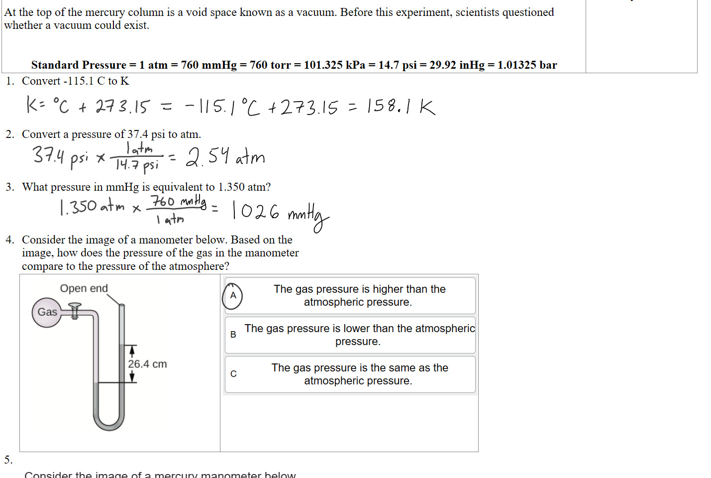 
At the top of the mercury column is a void space known as a vacuum. Before this experiment, scientists questioned whether a vacuum could exist.


Standard Pressure = 1 atm = 760 mmHg = 760 torr = 101.325 kPa = 14.7 psi = 29.92 inHg = 1.01325 bar
This is a depiction of a mercury barometer. 
Convert -115.1 C to K



Convert a pressure of 37.4 psi to atm.



What pressure in mmHg is equivalent to 1.350 atm?



Consider the image of a manometer below. Based on the image, how does the pressure of the gas in the manometer compare to the pressure of the atmosphere?
Untitled picture.png Machine generated alternative text:
Open end 
26.4 cm 

Untitled picture.png Machine generated alternative text:
The gas pressure is higher than the 
atmospheric pressure. 
The gas pressure is lower than the atmospheri 
pressure. 
The gas pressure is the same as the 
c 
atmospheric pressure. 



5.
Untitled picture.png Machine generated alternative text:
Consider the image of a mercury manometer below. 
Based on the image, if the pressure of the atmosphere is 
760.0 mmHg, the pressure of the gas is 
Open end 
26.4 cm 
Ink Drawings
Ink Drawings
Ink Drawings
Ink Drawings
Ink Drawings
Ink Drawings
Ink Drawings
Ink Drawings
Ink Drawings
Ink Drawings
Ink Drawings
Ink Drawings
Ink Drawings
Ink Drawings
Ink Drawings
Ink Drawings
Ink Drawings
Ink Drawings
Ink Drawings
Ink Drawings
Ink Drawings
Ink Drawings
Ink Drawings
Ink Drawings
Ink Drawings
Ink Drawings
Ink Drawings
Ink Drawings
Ink Drawings
Ink Drawings
Ink Drawings
Ink Drawings
Ink Drawings
Ink Drawings
Ink Drawings
Ink Drawings
Ink Drawings
Ink Drawings
Ink Drawings
Ink Drawings
Ink Drawings
Ink Drawings
Ink Drawings
Ink Drawings
Ink Drawings
Ink Drawings
Ink Drawings
Ink Drawings
Ink Drawings
Ink Drawings
Ink Drawings
Ink Drawings
Ink Drawings
Ink Drawings
Ink Drawings
Ink Drawings
Ink Drawings
Ink Drawings
Ink Drawings
Ink Drawings
Ink Drawings
Ink Drawings
Ink Drawings
Ink Drawings
Ink Drawings
Ink Drawings
Ink Drawings
Ink Drawings
Ink Drawings
Ink Drawings
Ink Drawings
Ink Drawings
Ink Drawings
Ink Drawings
Ink Drawings
Ink Drawings
Ink Drawings
Ink Drawings
Ink Drawings
Ink Drawings
Ink Drawings
Ink Drawings
Ink Drawings
Ink Drawings
Ink Drawings
Ink Drawings
Ink Drawings
Ink Drawings
Ink Drawings
Ink Drawings
Ink Drawings
Ink Drawings
Ink Drawings
Ink Drawings
Ink Drawings
Ink Drawings
Ink Drawings
Ink Drawings
Ink Drawings
Ink Drawings
Ink Drawings
Ink Drawings
Ink Drawings
Ink Drawings
Ink Drawings
Ink Drawings
Ink Drawings
Ink Drawings
Ink Drawings
Ink Drawings
Ink Drawings
Ink Drawings
Ink Drawings
Ink Drawings
Ink Drawings
Ink Drawings
Ink Drawings
Ink Drawings
Ink Drawings
Ink Drawings
Ink Drawings
Ink Drawings
Ink Drawings
Ink Drawings
Ink Drawings
Ink Drawings
Ink Drawings
Ink Drawings
Ink Drawings
Ink Drawings
Ink Drawings
Ink Drawings
Ink Drawings
Ink Drawings
Ink Drawings
Ink Drawings
Ink Drawings
Ink Drawings
Ink Drawings
