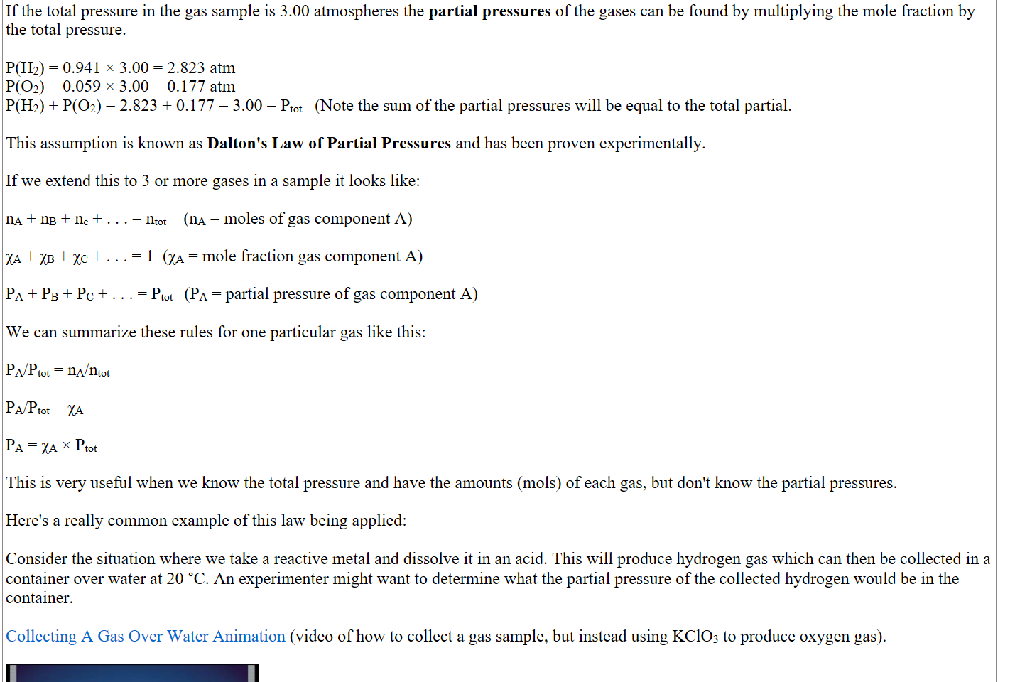 
If the total pressure in the gas sample is 3.00 atmospheres the partial pressures of the gases can be found by multiplying the mole fraction by the total pressure.

P(H2) = 0.941 × 3.00 = 2.823 atm 
P(O2) = 0.059 × 3.00 = 0.177 atm
P(H2) + P(O2) = 2.823 + 0.177 = 3.00 = Ptot   (Note the sum of the partial pressures will be equal to the total partial.

This assumption is known as Dalton's Law of Partial Pressures and has been proven experimentally.

If we extend this to 3 or more gases in a sample it looks like:

nA + nB + nc + . . . = ntot    (nA = moles of gas component A)

χA + χB + χC + . . . = 1  (χA = mole fraction gas component A)

PA + PB + PC + . . . = Ptot    (PA = partial pressure of gas component A)

We can summarize these rules for one particular gas like this:

PA/Ptot = nA/ntot

PA/Ptot = χA

PA = χA × Ptot

This is very useful when we know the total pressure and have the amounts (mols) of each gas, but don't know the partial pressures.

Here's a really common example of this law being applied:

Consider the situation where we take a reactive metal and dissolve it in an acid. This will produce hydrogen gas which can then be collected in a container over water at 20 °C. An experimenter might want to determine what the partial pressure of the collected hydrogen would be in the container.

﷟HYPERLINK "https://www.youtube.com/watch?v=jg4c0rVSckg"Collecting A Gas Over Water Animation (video of how to collect a gas sample, but instead using KClO3 to produce oxygen gas).

Collecting A Gas Over Water Animation Press enter to activate
