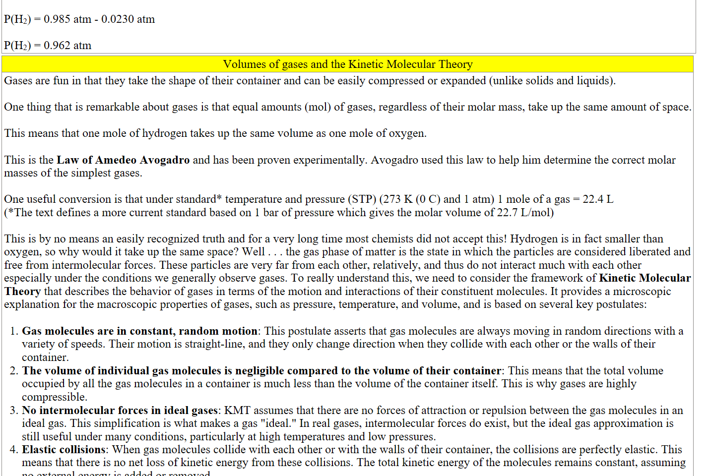 
P(H2) = 0.985 atm - 0.0230 atm

P(H2) = 0.962 atm
Volumes of gases and the Kinetic Molecular Theory
Gases are fun in that they take the shape of their container and can be easily compressed or expanded (unlike solids and liquids).

One thing that is remarkable about gases is that equal amounts (mol) of gases, regardless of their molar mass, take up the same amount of space. 

This means that one mole of hydrogen takes up the same volume as one mole of oxygen. 

This is the Law of Amedeo Avogadro and has been proven experimentally. Avogadro used this law to help him determine the correct molar masses of the simplest gases. 

One useful conversion is that under standard* temperature and pressure (STP) (273 K (0 C) and 1 atm) 1 mole of a gas = 22.4 L 
(*The text defines a more current standard based on 1 bar of pressure which gives the molar volume of 22.7 L/mol)

This is by no means an easily recognized truth and for a very long time most chemists did not accept this! Hydrogen is in fact smaller than oxygen, so why would it take up the same space? Well . . . the gas phase of matter is the state in which the particles are considered liberated and free from intermolecular forces. These particles are very far from each other, relatively, and thus do not interact much with each other especially under the conditions we generally observe gases. To really understand this, we need to consider the framework of Kinetic Molecular Theory that describes the behavior of gases in terms of the motion and interactions of their constituent molecules. It provides a microscopic explanation for the macroscopic properties of gases, such as pressure, temperature, and volume, and is based on several key postulates:

Gas molecules are in constant, random motion: This postulate asserts that gas molecules are always moving in random directions with a variety of speeds. Their motion is straight-line, and they only change direction when they collide with each other or the walls of their container.
The volume of individual gas molecules is negligible compared to the volume of their container: This means that the total volume occupied by all the gas molecules in a container is much less than the volume of the container itself. This is why gases are highly compressible.
No intermolecular forces in ideal gases: KMT assumes that there are no forces of attraction or repulsion between the gas molecules in an ideal gas. This simplification is what makes a gas "ideal." In real gases, intermolecular forces do exist, but the ideal gas approximation is still useful under many conditions, particularly at high temperatures and low pressures.
Elastic collisions: When gas molecules collide with each other or with the walls of their container, the collisions are perfectly elastic. This means that there is no net loss of kinetic energy from these collisions. The total kinetic energy of the molecules remains constant, assuming no external energy is added or removed.
