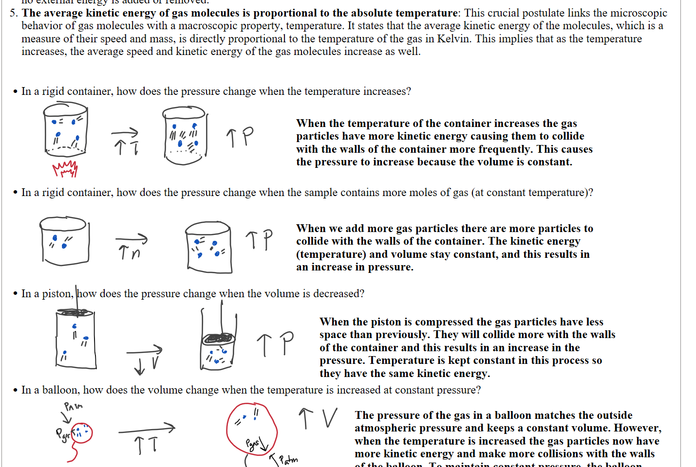 Elastic collisions: When gas molecules collide with each other or with the walls of their container, the collisions are perfectly elastic. This means that there is no net loss of kinetic energy from these collisions. The total kinetic energy of the molecules remains constant, assuming no external energy is added or removed.
The average kinetic energy of gas molecules is proportional to the absolute temperature: This crucial postulate links the microscopic behavior of gas molecules with a macroscopic property, temperature. It states that the average kinetic energy of the molecules, which is a measure of their speed and mass, is directly proportional to the temperature of the gas in Kelvin. This implies that as the temperature increases, the average speed and kinetic energy of the gas molecules increase as well.


In a rigid container, how does the pressure change when the temperature increases?









In a rigid container, how does the pressure change when the sample contains more moles of gas (at constant temperature)?









In a piston, how does the pressure change when the volume is decreased?








In a balloon, how does the volume change when the temperature is increased at constant pressure?








Ink Drawings
Ink Drawings
Ink Drawings
Ink Drawings
Ink Drawings
Ink Drawings
Ink Drawings
Ink Drawings
Ink Drawings
Ink Drawings
Ink Drawings
Ink Drawings
Ink Drawings
Ink Drawings
Ink Drawings
Ink Drawings
Ink Drawings
Ink Drawings
Ink Drawings
Ink Drawings
Ink Drawings
Ink Drawings
Ink Drawings
Ink Drawings
Ink Drawings
Ink Drawings
Ink Drawings
Ink Drawings
Ink Drawings
Ink Drawings
Ink Drawings
Ink Drawings
Ink Drawings
Ink Drawings
Ink Drawings
Ink Drawings
Ink Drawings
Ink Drawings
Ink Drawings
Ink Drawings
Ink Drawings
Ink Drawings
Ink Drawings
Ink Drawings
Ink Drawings
Ink Drawings
Ink Drawings
Ink Drawings
Ink Drawings
Ink Drawings
Ink Drawings
Ink Drawings
Ink Drawings
Ink Drawings
Ink Drawings
Ink Drawings
Ink Drawings
Ink Drawings
Ink Drawings
Ink Drawings
Ink Drawings
Ink Drawings
Ink Drawings
Ink Drawings
Ink Drawings
Ink Drawings
Ink Drawings
Ink Drawings
Ink Drawings
Ink Drawings
Ink Drawings
Ink Drawings
Ink Drawings
Ink Drawings
Ink Drawings
Ink Drawings
Ink Drawings
Ink Drawings
Ink Drawings
Ink Drawings
Ink Drawings
Ink Drawings
Ink Drawings
Ink Drawings
Ink Drawings
Ink Drawings
Ink Drawings
Ink Drawings
Ink Drawings
Ink Drawings
Ink Drawings
Ink Drawings
Ink Drawings
Ink Drawings
Ink Drawings
Ink Drawings
Ink Drawings
Ink Drawings
Ink Drawings
Ink Drawings
Ink Drawings
Ink Drawings
Ink Drawings
Ink Drawings
Ink Drawings
Ink Drawings
Ink Drawings
Ink Drawings
Ink Drawings
Ink Drawings
Ink Drawings
Ink Drawings
Ink Drawings
Ink Drawings
Ink Drawings
Ink Drawings
Ink Drawings
Ink Drawings
Ink Drawings
Ink Drawings
Ink Drawings
Ink Drawings
Ink Drawings
Ink Drawings
Ink Drawings
Ink Drawings
Ink Drawings
Ink Drawings
Ink Drawings
Ink Drawings
Ink Drawings
Ink Drawings
Ink Drawings
Ink Drawings
Ink Drawings
Ink Drawings
Ink Drawings
Ink Drawings
Ink Drawings
Ink Drawings
Ink Drawings
Ink Drawings
Ink Drawings
Ink Drawings
Ink Drawings
Ink Drawings
Ink Drawings
Ink Drawings
Ink Drawings
Ink Drawings
Ink Drawings
Ink Drawings
Ink Drawings
Ink Drawings
Ink Drawings
Ink Drawings
Ink Drawings
Ink Drawings
Ink Drawings
Ink Drawings
Ink Drawings
Ink Drawings
Ink Drawings
Ink Drawings
Ink Drawings
Ink Drawings
Ink Drawings
Ink Drawings
Ink Drawings
Ink Drawings
Ink Drawings
Ink Drawings
Ink Drawings
Ink Drawings
Ink Drawings
When the temperature of the container increases the gas particles have more kinetic energy causing them to collide with the walls of the container more frequently. This causes the pressure to increase because the volume is constant.
When we add more gas particles there are more particles to collide with the walls of the container. The kinetic energy (temperature) and volume stay constant, and this results in an increase in pressure.
When the piston is compressed the gas particles have less space than previously. They will collide more with the walls of the container and this results in an increase in the pressure. Temperature is kept constant in this process so they have the same kinetic energy.
The pressure of the gas in a balloon matches the outside atmospheric pressure and keeps a constant volume. However, when the temperature is increased the gas particles now have more kinetic energy and make more collisions with the walls of the balloon. To maintain constant pressure, the balloon expands until the pressure of the gas is once again in equilibrium with the pressure of the atmosphere.
Ink Drawings
Ink Drawings
Ink Drawings
Ink Drawings
Ink Drawings
Ink Drawings
Ink Drawings
Ink Drawings
Ink Drawings
Ink Drawings
Ink Drawings
Ink Drawings
Ink Drawings
