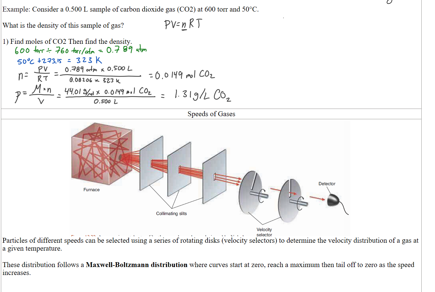 
Example: Consider a 0.500 L sample of carbon dioxide gas (CO2) at 600 torr and 50°C.

What is the density of this sample of gas?

1) Find moles of CO2 Then find the density.










Speeds of Gases
Untitled picture.png 00 一 e > 
sulS 一 一 一 0 
1 
902E 旵 
Particles of different speeds can be selected using a series of rotating disks (velocity selectors) to determine the velocity distribution of a gas at a given temperature.

These distribution follows a Maxwell-Boltzmann distribution where curves start at zero, reach a maximum then tail off to zero as the speed increases.


Ink Drawings
Ink Drawings
Ink Drawings
Ink Drawings
Ink Drawings
Ink Drawings
Ink Drawings
Ink Drawings
Ink Drawings
Ink Drawings
Ink Drawings
Ink Drawings
Ink Drawings
Ink Drawings
Ink Drawings
Ink Drawings
Ink Drawings
Ink Drawings
Ink Drawings
Ink Drawings
Ink Drawings
Ink Drawings
Ink Drawings
Ink Drawings
Ink Drawings
Ink Drawings
Ink Drawings
Ink Drawings
Ink Drawings
Ink Drawings
Ink Drawings
Ink Drawings
Ink Drawings
Ink Drawings
Ink Drawings
Ink Drawings
Ink Drawings
Ink Drawings
Ink Drawings
Ink Drawings
Ink Drawings
Ink Drawings
Ink Drawings
Ink Drawings
Ink Drawings
Ink Drawings
Ink Drawings
Ink Drawings
Ink Drawings
Ink Drawings
Ink Drawings
Ink Drawings
Ink Drawings
Ink Drawings
Ink Drawings
Ink Drawings
Ink Drawings
Ink Drawings
Ink Drawings
Ink Drawings
Ink Drawings
Ink Drawings
Ink Drawings
Ink Drawings
Ink Drawings
Ink Drawings
Ink Drawings
Ink Drawings
Ink Drawings
Ink Drawings
Ink Drawings
Ink Drawings
Ink Drawings
Ink Drawings
Ink Drawings
Ink Drawings
Ink Drawings
Ink Drawings
Ink Drawings
Ink Drawings
Ink Drawings
Ink Drawings
Ink Drawings
Ink Drawings
Ink Drawings
Ink Drawings
Ink Drawings
Ink Drawings
Ink Drawings
Ink Drawings
Ink Drawings
Ink Drawings
Ink Drawings
Ink Drawings
Ink Drawings
Ink Drawings
Ink Drawings
Ink Drawings
Ink Drawings
Ink Drawings
Ink Drawings
Ink Drawings
Ink Drawings
Ink Drawings
Ink Drawings
Ink Drawings
Ink Drawings
Ink Drawings
Ink Drawings
Ink Drawings
Ink Drawings
Ink Drawings
Ink Drawings
Ink Drawings
Ink Drawings
Ink Drawings
Ink Drawings
Ink Drawings
Ink Drawings
Ink Drawings
Ink Drawings
Ink Drawings
Ink Drawings
Ink Drawings
Ink Drawings
Ink Drawings
Ink Drawings
Ink Drawings
Ink Drawings
Ink Drawings
Ink Drawings
Ink Drawings
Ink Drawings
Ink Drawings
Ink Drawings
Ink Drawings
Ink Drawings
Ink Drawings
Ink Drawings
Ink Drawings
Ink Drawings
Ink Drawings
Ink Drawings
Ink Drawings
Ink Drawings
Ink Drawings
Ink Drawings
Ink Drawings
Ink Drawings
Ink Drawings
Ink Drawings
Ink Drawings
Ink Drawings
Ink Drawings
Ink Drawings
Ink Drawings
Ink Drawings
Ink Drawings
Ink Drawings
Ink Drawings
Ink Drawings
Ink Drawings
Ink Drawings
Ink Drawings
Ink Drawings
Ink Drawings
Ink Drawings
Ink Drawings
Ink Drawings
Ink Drawings
Ink Drawings
Ink Drawings
Ink Drawings
Ink Drawings
Ink Drawings
Ink Drawings
Ink Drawings
Ink Drawings
Ink Drawings
Ink Drawings
Ink Drawings
Ink Drawings
Ink Drawings
Ink Drawings
Ink Drawings
Ink Drawings
Ink Drawings
Ink Drawings
Ink Drawings
Ink Drawings
Ink Drawings
Ink Drawings
Ink Drawings
Ink Drawings
Ink Drawings
Ink Drawings
Ink Drawings
Ink Drawings
Ink Drawings
Ink Drawings
Ink Drawings
Ink Drawings
Ink Drawings
Ink Drawings
Ink Drawings
Ink Drawings
Ink Drawings
Ink Drawings
Ink Drawings
Ink Drawings
Ink Drawings
Ink Drawings
Ink Drawings
Ink Drawings
Ink Drawings
Ink Drawings
Ink Drawings
Ink Drawings
Ink Drawings
