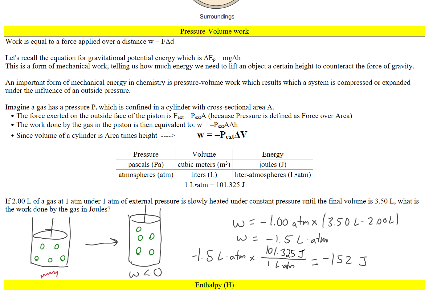 Untitled picture.png Machine generated alternative text:
q < O (exothermic) 
q > O (endothermic) 
w < O (expansion) 
System 
w > O (compression) 
Surroundings 
Pressure-Volume work
Work is equal to a force applied over a distance w = FΔd

Let's recall the equation for gravitational potential energy which is ΔEp = mgΔh
This is a form of mechanical work, telling us how much energy we need to lift an object a certain height to counteract the force of gravity.

An important form of mechanical energy in chemistry is pressure-volume work which results which a system is compressed or expanded under the influence of an outside pressure. 

Imagine a gas has a pressure Pi which is confined in a cylinder with cross-sectional area A.
The force exerted on the outside face of the piston is Fext = PextA (because Pressure is defined as Force over Area)
The work done by the gas in the piston is then equivalent to: w = –PextAΔh 
Since volume of a cylinder is Area times height  ---->            w = –PextΔV

Pressure
Volume
Energy
pascals (Pa)
cubic meters (m3)
joules (J)
atmospheres (atm)
liters (L)
liter-atmospheres (L•atm)
1 L•atm = 101.325 J

If 2.00 L of a gas at 1 atm under 1 atm of external pressure is slowly heated under constant pressure until the final volume is 3.50 L, what is the work done by the gas in Joules?








Enthalpy (H)
 
Ink Drawings
Ink Drawings
Ink Drawings
Ink Drawings
Ink Drawings
Ink Drawings
Ink Drawings
Ink Drawings
Ink Drawings
Ink Drawings
Ink Drawings
Ink Drawings
Ink Drawings
Ink Drawings
Ink Drawings
Ink Drawings
Ink Drawings
Ink Drawings
Ink Drawings
Ink Drawings
Ink Drawings
Ink Drawings
Ink Drawings
Ink Drawings
Ink Drawings
Ink Drawings
Ink Drawings
Ink Drawings
Ink Drawings
Ink Drawings
Ink Drawings
Ink Drawings
Ink Drawings
Ink Drawings
Ink Drawings
Ink Drawings
Ink Drawings
Ink Drawings
Ink Drawings
Ink Drawings
Ink Drawings
Ink Drawings
Ink Drawings
Ink Drawings
Ink Drawings
Ink Drawings
Ink Drawings
Ink Drawings
Ink Drawings
Ink Drawings
Ink Drawings
Ink Drawings
Ink Drawings
Ink Drawings
Ink Drawings
Ink Drawings
Ink Drawings
Ink Drawings
Ink Drawings
Ink Drawings
Ink Drawings
Ink Drawings
Ink Drawings
Ink Drawings
Ink Drawings
Ink Drawings
Ink Drawings
Ink Drawings
Ink Drawings
Ink Drawings
Ink Drawings
Ink Drawings
Ink Drawings
Ink Drawings
Ink Drawings
Ink Drawings
Ink Drawings
Ink Drawings
Ink Drawings
Ink Drawings
Ink Drawings
Ink Drawings
Ink Drawings
Ink Drawings
Ink Drawings
Ink Drawings
Ink Drawings
Ink Drawings
Ink Drawings
Ink Drawings
Ink Drawings
Ink Drawings
Ink Drawings
Ink Drawings
Ink Drawings
Ink Drawings
Ink Drawings
Ink Drawings
Ink Drawings
Ink Drawings
Ink Drawings
Ink Drawings
Ink Drawings
Ink Drawings
Ink Drawings
Ink Drawings
Ink Drawings
Ink Drawings
Ink Drawings
Ink Drawings
Ink Drawings
Ink Drawings
Ink Drawings
Ink Drawings
