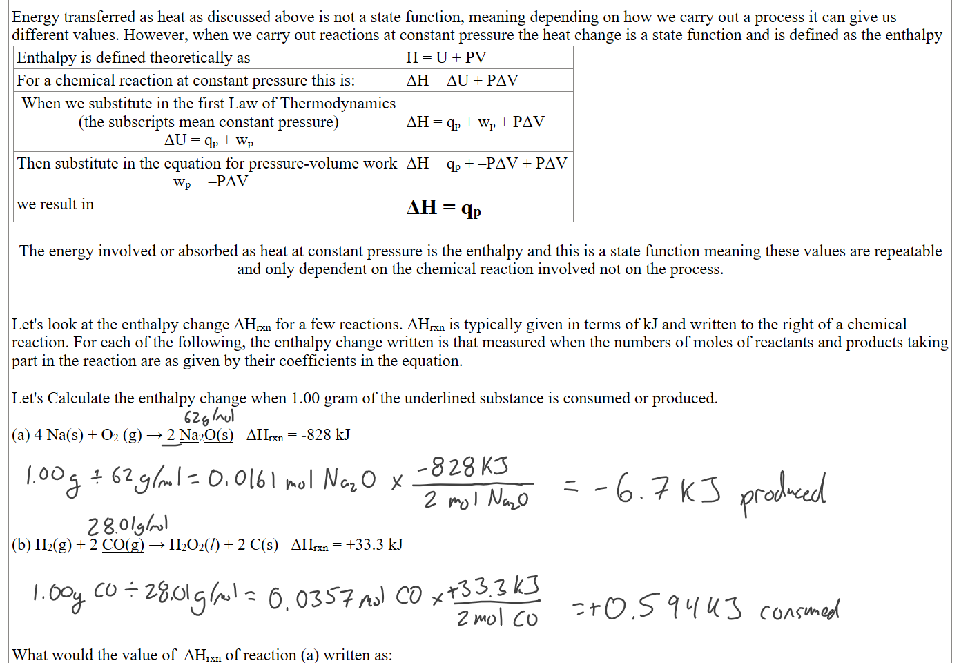  
Energy transferred as heat as discussed above is not a state function, meaning depending on how we carry out a process it can give us different values. However, when we carry out reactions at constant pressure the heat change is a state function and is defined as the enthalpy 
Enthalpy is defined theoretically as
H = U + PV
For a chemical reaction at constant pressure this is:
ΔH = ΔU + PΔV
When we substitute in the first Law of Thermodynamics
(the subscripts mean constant pressure)
ΔU = qp + wp
 
ΔH = qp + wp + PΔV
Then substitute in the equation for pressure-volume work
 wp = –PΔV
ΔH = qp + –PΔV + PΔV
we result in
ΔH = qp

The energy involved or absorbed as heat at constant pressure is the enthalpy and this is a state function meaning these values are repeatable and only dependent on the chemical reaction involved not on the process.


Let's look at the enthalpy change ΔHrxn for a few reactions. ΔHrxn is typically given in terms of kJ and written to the right of a chemical reaction. For each of the following, the enthalpy change written is that measured when the numbers of moles of reactants and products taking part in the reaction are as given by their coefficients in the equation. 

Let's Calculate the enthalpy change when 1.00 gram of the underlined substance is consumed or produced.

(a) 4 Na(s) + O2 (g) → 2 Na2O(s)   ΔHrxn = -828 kJ





(b) H2(g) + 2 CO(g) → H2O2(l) + 2 C(s)   ΔHrxn = +33.3 kJ





What would the value of  ΔHrxn of reaction (a) written as:
Ink Drawings
Ink Drawings
Ink Drawings
Ink Drawings
Ink Drawings
Ink Drawings
Ink Drawings
Ink Drawings
Ink Drawings
Ink Drawings
Ink Drawings
Ink Drawings
Ink Drawings
Ink Drawings
Ink Drawings
Ink Drawings
Ink Drawings
Ink Drawings
Ink Drawings
Ink Drawings
Ink Drawings
Ink Drawings
Ink Drawings
Ink Drawings
Ink Drawings
Ink Drawings
Ink Drawings
Ink Drawings
Ink Drawings
Ink Drawings
Ink Drawings
Ink Drawings
Ink Drawings
Ink Drawings
Ink Drawings
Ink Drawings
Ink Drawings
Ink Drawings
Ink Drawings
Ink Drawings
Ink Drawings
Ink Drawings
Ink Drawings
Ink Drawings
Ink Drawings
Ink Drawings
Ink Drawings
Ink Drawings
Ink Drawings
Ink Drawings
Ink Drawings
Ink Drawings
Ink Drawings
Ink Drawings
Ink Drawings
Ink Drawings
Ink Drawings
Ink Drawings
Ink Drawings
Ink Drawings
Ink Drawings
Ink Drawings
Ink Drawings
Ink Drawings
Ink Drawings
Ink Drawings
Ink Drawings
Ink Drawings
Ink Drawings
Ink Drawings
Ink Drawings
Ink Drawings
Ink Drawings
Ink Drawings
Ink Drawings
Ink Drawings
Ink Drawings
Ink Drawings
Ink Drawings
Ink Drawings
Ink Drawings
Ink Drawings
Ink Drawings
Ink Drawings
Ink Drawings
Ink Drawings
Ink Drawings
Ink Drawings
Ink Drawings
Ink Drawings
Ink Drawings
Ink Drawings
Ink Drawings
Ink Drawings
Ink Drawings
Ink Drawings
Ink Drawings
Ink Drawings
Ink Drawings
Ink Drawings
Ink Drawings
Ink Drawings
Ink Drawings
Ink Drawings
Ink Drawings
Ink Drawings
Ink Drawings
Ink Drawings
Ink Drawings
Ink Drawings
Ink Drawings
Ink Drawings
Ink Drawings
Ink Drawings
Ink Drawings
Ink Drawings
Ink Drawings
Ink Drawings
Ink Drawings
Ink Drawings
Ink Drawings
Ink Drawings
Ink Drawings
Ink Drawings
Ink Drawings
Ink Drawings
Ink Drawings
Ink Drawings
Ink Drawings
Ink Drawings
Ink Drawings
Ink Drawings
Ink Drawings
Ink Drawings
Ink Drawings
Ink Drawings
Ink Drawings
Ink Drawings
Ink Drawings
Ink Drawings
Ink Drawings
Ink Drawings
Ink Drawings
Ink Drawings
Ink Drawings
Ink Drawings
Ink Drawings
Ink Drawings
Ink Drawings
Ink Drawings
Ink Drawings
Ink Drawings
Ink Drawings
Ink Drawings
Ink Drawings
Ink Drawings
Ink Drawings
Ink Drawings
Ink Drawings
Ink Drawings
Ink Drawings
Ink Drawings
Ink Drawings
Ink Drawings
Ink Drawings
Ink Drawings
Ink Drawings
Ink Drawings
Ink Drawings
