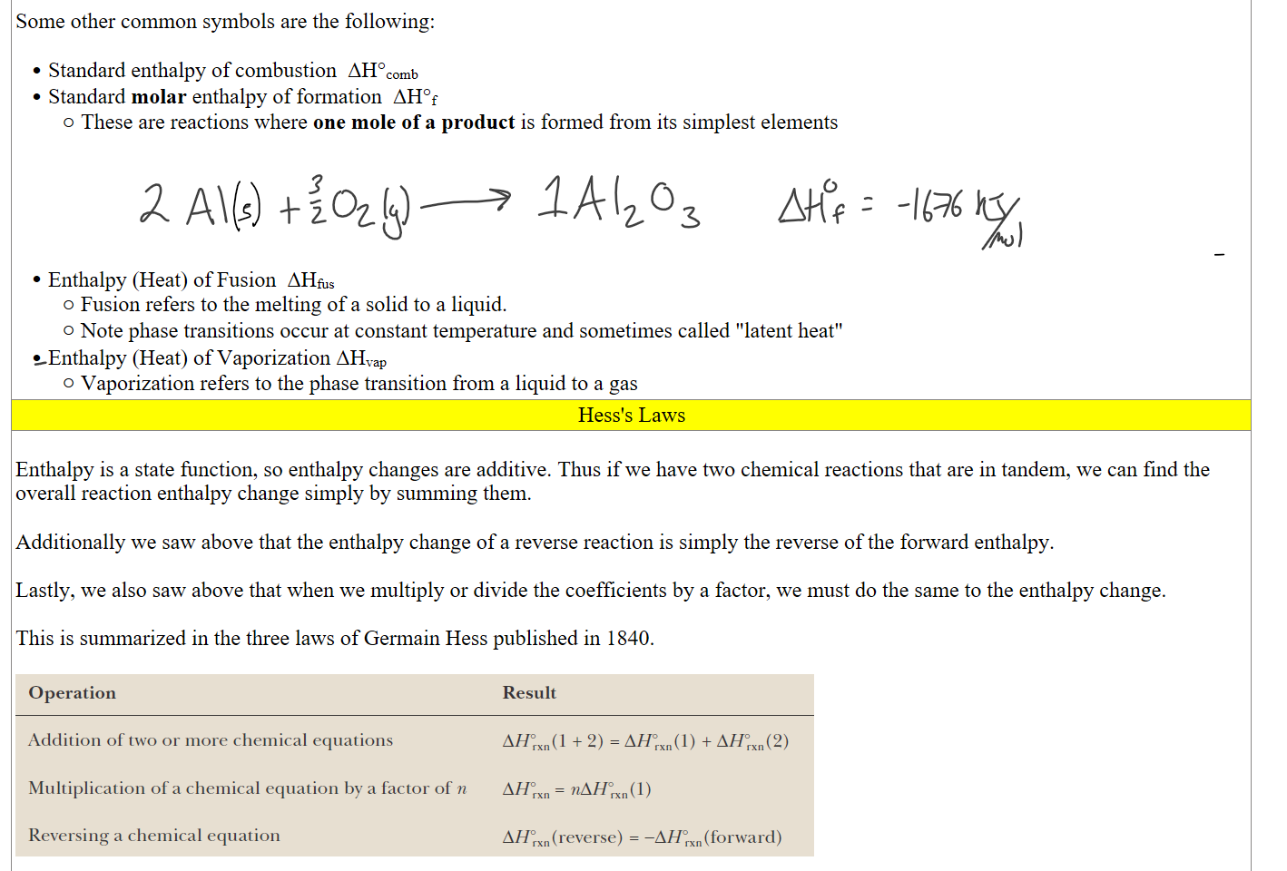 
Some other common symbols are the following:

Standard enthalpy of combustion  ΔH°comb
Standard molar enthalpy of formation  ΔH°f
These are reactions where one mole of a product is formed from its simplest elements








Enthalpy (Heat) of Fusion  ΔHfus
Fusion refers to the melting of a solid to a liquid.
Note phase transitions occur at constant temperature and sometimes called "latent heat"
Enthalpy (Heat) of Vaporization ΔHvap
Vaporization refers to the phase transition from a liquid to a gas
Hess's Laws
 
Enthalpy is a state function, so enthalpy changes are additive. Thus if we have two chemical reactions that are in tandem, we can find the overall reaction enthalpy change simply by summing them. 

Additionally we saw above that the enthalpy change of a reverse reaction is simply the reverse of the forward enthalpy.

Lastly, we also saw above that when we multiply or divide the coefficients by a factor, we must do the same to the enthalpy change.

This is summarized in the three laws of Germain Hess published in 1840.

Untitled picture.png Operation 
Addition of two or more chemical equations 
Multiplication of a chemical equation by a factor of n 
Reversing a chemical equation 
Result 
AHOrxn(1 + 2) = AHOrxn(1) + AHOrxn(2) 
nAHOrxn(1) 
Al-IOrxn (reverse) —Al-IOrxn (forward) 
 
Ink Drawings
Ink Drawings
Ink Drawings
Ink Drawings
Ink Drawings
Ink Drawings
Ink Drawings
Ink Drawings
Ink Drawings
Ink Drawings
Ink Drawings
Ink Drawings
Ink Drawings
Ink Drawings
Ink Drawings
Ink Drawings
Ink Drawings
Ink Drawings
Ink Drawings
Ink Drawings
Ink Drawings
Ink Drawings
Ink Drawings
Ink Drawings
Ink Drawings
Ink Drawings
Ink Drawings
Ink Drawings
Ink Drawings
Ink Drawings
Ink Drawings
Ink Drawings
Ink Drawings
Ink Drawings
Ink Drawings
Ink Drawings
Ink Drawings
Ink Drawings
Ink Drawings
Ink Drawings
Ink Drawings
Ink Drawings
Ink Drawings
Ink Drawings
Ink Drawings
Ink Drawings
Ink Drawings
Ink Drawings
Ink Drawings
Ink Drawings
Ink Drawings
Ink Drawings
Ink Drawings
Ink Drawings
