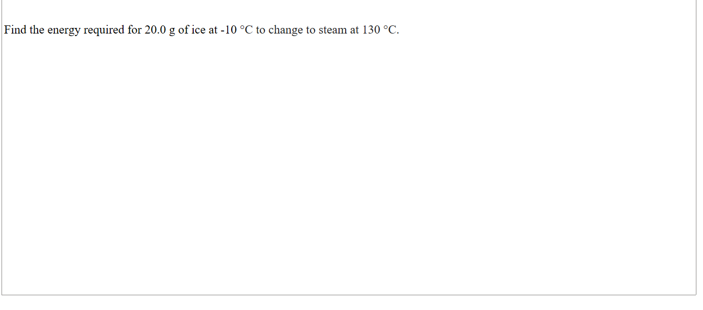 

Find the energy required for 20.0 g of ice at -10 °C to change to steam at 130 °C.




















