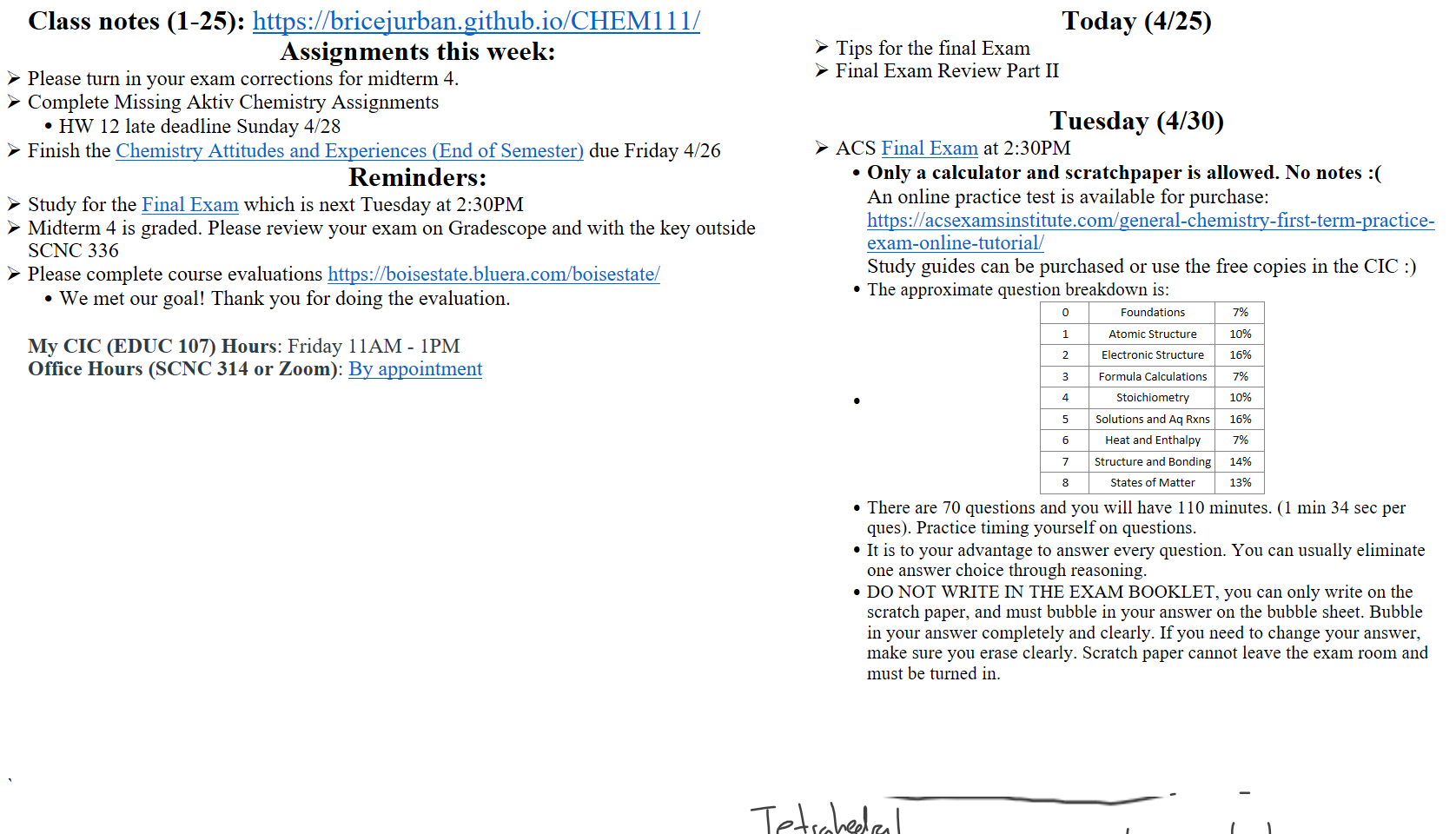 Untitled picture.png 23 According to VSEPR, what are the approximate 
values Of the bond angles X and Y? 
(A) Xis 900 and Y is 1800 
(C) x is 109.50 and Y is 1800 
24 What are the polarities Of the indicated molecules? 
—3 
H 
o 
(B) x is 900 and Y is 1200 
(D) Xis 109.50 and Y is 1200 
xeF2 
(A) polar 
(B) polar 
(C) nonpolar 
(D) nonpolar 
XeF4 
nonpolar 
polar 
nonpo lar 
polar 
What is the formal charge on the phosphorous 
25. 
atom in the phosphate ion as shown? 
(A) 
0- 
Class notes (1-25): https://bricejurban.github.io/CHEM111/ 
Assignments this week:
Please turn in your exam corrections for midterm 4.
Complete Missing Aktiv Chemistry Assignments 
HW 12 late deadline Sunday 4/28
Finish the ﷟HYPERLINK "https://boisestatecanvas.instructure.com/courses/28699/quizzes/249663"Chemistry Attitudes and Experiences (End of Semester) due Friday 4/26 
Reminders:
Study for the ﷟HYPERLINK "https://boisestatecanvas.instructure.com/courses/28699/assignments/945599"Final Exam which is next Tuesday at 2:30PM
Midterm 4 is graded. Please review your exam on Gradescope and with the key outside SCNC 336
Please complete course evaluations https://boisestate.bluera.com/boisestate/ 
We met our goal! Thank you for doing the evaluation.

My CIC (EDUC 107) Hours: Friday 11AM - 1PM
Office Hours (SCNC 314 or Zoom): ﷟HYPERLINK "https://calendly.com/bricejurban/office-hours"By appointment
Today (4/25)
Tips for the final Exam
Final Exam Review Part II

Tuesday (4/30)
ACS ﷟HYPERLINK "https://boisestatecanvas.instructure.com/courses/28699/assignments/945599"Final Exam at 2:30PM
Only a calculator and scratchpaper is allowed. No notes :(
An online practice test is available for purchase:
https://acsexamsinstitute.com/general-chemistry-first-term-practice-exam-online-tutorial/ 
Study guides can be purchased or use the free copies in the CIC :)
The approximate question breakdown is:
0
Foundations
7%
1
Atomic Structure
10%
2
Electronic Structure
16%
3
Formula Calculations
7%
4
Stoichiometry
10%
5
Solutions and Aq Rxns
16%
6
Heat and Enthalpy
7%
7
Structure and Bonding
14%
8
States of Matter
13%
There are 70 questions and you will have 110 minutes. (1 min 34 sec per ques). Practice timing yourself on questions.
It is to your advantage to answer every question. You can usually eliminate one answer choice through reasoning.
DO NOT WRITE IN THE EXAM BOOKLET, you can only write on the scratch paper, and must bubble in your answer on the bubble sheet. Bubble in your answer completely and clearly. If you need to change your answer, make sure you erase clearly. Scratch paper cannot leave the exam room and must be turned in.




`

Ink Drawings
Ink Drawings
Ink Drawings
Ink Drawings
Ink Drawings
Ink Drawings
Ink Drawings
Ink Drawings
Ink Drawings
Ink Drawings
Ink Drawings
Ink Drawings
Ink Drawings
Ink Drawings
Ink Drawings
Ink Drawings
Ink Drawings
Ink Drawings
