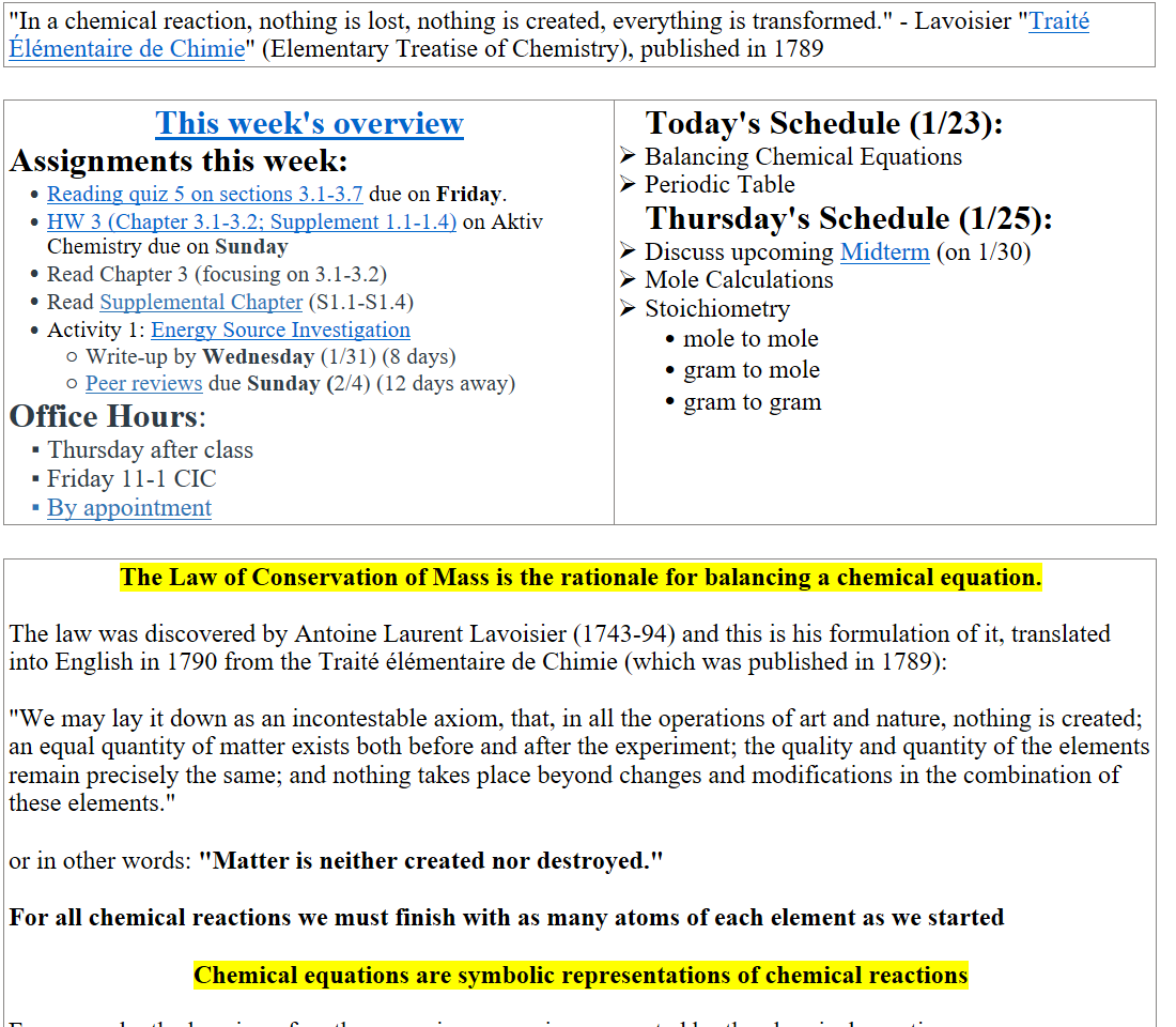 "In a chemical reaction, nothing is lost, nothing is created, everything is transformed." - Lavoisier "﷟HYPERLINK "https://www.google.com/books/edition/Elementary_treatise_on_chemistry/oKxcAAAAcAAJ?hl=en&gbpv=1&pg=PR3&printsec=frontcover"Traité Élémentaire de Chimie" (Elementary Treatise of Chemistry), published in 1789

﷟HYPERLINK "https://boisestatecanvas.instructure.com/courses/28699/discussion_topics/658882"This week's overview
Assignments this week:
﷟HYPERLINK "https://boisestatecanvas.instructure.com/courses/28699/assignments/986771"Reading quiz 5 on sections 3.1-3.7 due on Friday.
﷟HYPERLINK "https://boisestatecanvas.instructure.com/courses/28699/assignments/986531"HW 3 (Chapter 3.1-3.2; Supplement 1.1-1.4) on Aktiv Chemistry due on Sunday
Read Chapter 3 (focusing on 3.1-3.2)
Read ﷟HYPERLINK "https://boisestatecanvas.instructure.com/courses/28699/files/14069436?wrap=1"Supplemental Chapter (S1.1-S1.4)
Activity 1: ﷟HYPERLINK "https://boisestatecanvas.instructure.com/courses/28699/assignments/985392"Energy Source Investigation
Write-up by Wednesday (1/31) (8 days)
﷟HYPERLINK "https://boisestatecanvas.instructure.com/courses/28699/discussion_topics/654027"Peer reviews due Sunday (2/4) (12 days away)
Office Hours: 
Thursday after class
Friday 11-1 CIC 
﷟HYPERLINK "https://calendly.com/bricejurban/office-hours"By appointment
Today's Schedule (1/23):
Balancing Chemical Equations
Periodic Table
Thursday's Schedule (1/25):
Discuss upcoming ﷟HYPERLINK "https://boisestatecanvas.instructure.com/courses/28699/assignments/945530"Midterm (on 1/30)
Mole Calculations
Stoichiometry
mole to mole
gram to mole
gram to gram

The Law of Conservation of Mass is the rationale for balancing a chemical equation.

The law was discovered by Antoine Laurent Lavoisier (1743-94) and this is his formulation of it, translated into English in 1790 from the Traité élémentaire de Chimie (which was published in 1789):

"We may lay it down as an incontestable axiom, that, in all the operations of art and nature, nothing is created; an equal quantity of matter exists both before and after the experiment; the quality and quantity of the elements remain precisely the same; and nothing takes place beyond changes and modifications in the combination of these elements."

or in other words: "Matter is neither created nor destroyed."

For all chemical reactions we must finish with as many atoms of each element as we started

Chemical equations are symbolic representations of chemical reactions

For example, the burning of methane gas in oxygen is represented by the chemical equation:
