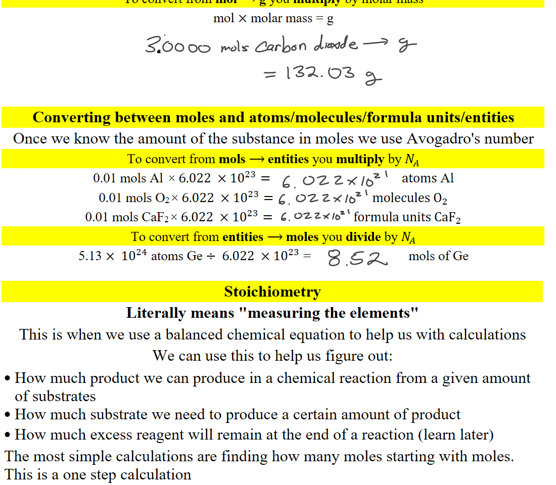 To convert from mol ⟶ g you multiply by molar mass
mol × molar mass = g
  




Converting between moles and atoms/molecules/formula units/entities
Once we know the amount of the substance in moles we use Avogadro's number
To convert from mols ⟶ entities you multiply by ﷐𝑁﷮𝐴﷯
0.01 mols Al ×6.022 ×﷐10﷮23﷯=                                           atoms Al
0.01 mols O2×6.022 ×﷐10﷮23﷯=                                molecules ﷐O﷮2﷯
0.01 mols CaF2×6.022 ×﷐10﷮23﷯=                          formula units Ca﷐F﷮2﷯
To convert from entities ⟶ moles you divide by ﷐𝑁﷮𝐴﷯
5.13 × ﷐10﷮24﷯ atoms Ge ÷ 6.022 ×﷐10﷮23﷯ =                             mols of Ge

Stoichiometry
Literally means "measuring the elements"
This is when we use a balanced chemical equation to help us with calculations
We can use this to help us figure out:
How much product we can produce in a chemical reaction from a given amount of substrates
How much substrate we need to produce a certain amount of product
How much excess reagent will remain at the end of a reaction (learn later)
The most simple calculations are finding how many moles starting with moles. This is a one step calculation
Ink Drawings
Ink Drawings
Ink Drawings
Ink Drawings
Ink Drawings
Ink Drawings
Ink Drawings
Ink Drawings
Ink Drawings
Ink Drawings
Ink Drawings
Ink Drawings
Ink Drawings
Ink Drawings
Ink Drawings
Ink Drawings
Ink Drawings
Ink Drawings
Ink Drawings
Ink Drawings
Ink Drawings
Ink Drawings
Ink Drawings
Ink Drawings
Ink Drawings
Ink Drawings
Ink Drawings
Ink Drawings
Ink Drawings
Ink Drawings
Ink Drawings
Ink Drawings
Ink Drawings
Ink Drawings
Ink Drawings
Ink Drawings
Ink Drawings
Ink Drawings
Ink Drawings
Ink Drawings
Ink Drawings
Ink Drawings
Ink Drawings
Ink Drawings
Ink Drawings
Ink Drawings
Ink Drawings
Ink Drawings
Ink Drawings
Ink Drawings
Ink Drawings
Ink Drawings
Ink Drawings
Ink Drawings
Ink Drawings
Ink Drawings
Ink Drawings
Ink Drawings
Ink Drawings
Ink Drawings
Ink Drawings
Ink Drawings
Ink Drawings
Ink Drawings
Ink Drawings
Ink Drawings
Ink Drawings
Ink Drawings
Ink Drawings
Ink Drawings
Ink Drawings
Ink Drawings
Ink Drawings
Ink Drawings
Ink Drawings
Ink Drawings
Ink Drawings
Ink Drawings
Ink Drawings
Ink Drawings
