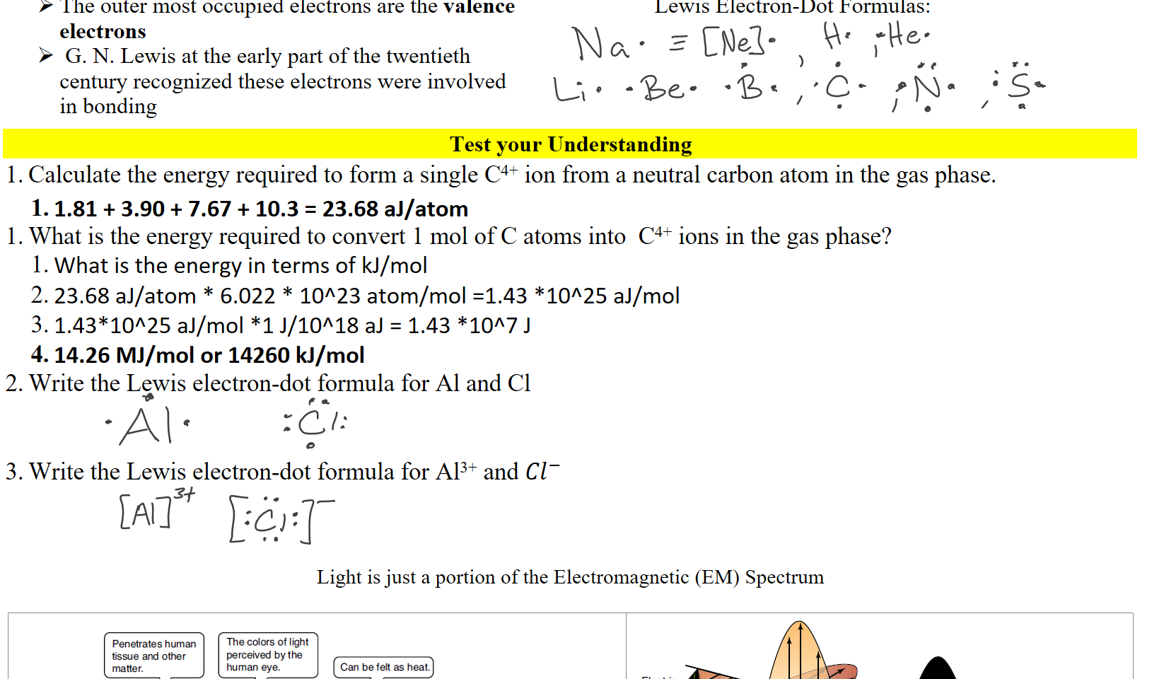 The outer most occupied electrons are the valence electrons
 G. N. Lewis at the early part of the twentieth century recognized these electrons were involved in bonding
Lewis Electron-Dot Formulas:
Test your Understanding
Calculate the energy required to form a single C4+ ion from a neutral carbon atom in the gas phase.
1.81 + 3.90 + 7.67 + 10.3 = 23.68 aJ/atom
What is the energy required to convert 1 mol of C atoms into  C4+ ions in the gas phase?
What is the energy in terms of kJ/mol
23.68 aJ/atom * 6.022 * 10^23 atom/mol =1.43 *10^25 aJ/mol
1.43*10^25 aJ/mol *1 J/10^18 aJ = 1.43 *10^7 J 
14.26 MJ/mol or 14260 kJ/mol
Write the Lewis electron-dot formula for Al and Cl


Write the Lewis electron-dot formula for Al3+ and ﷐𝐶𝑙﷮−﷯



Light is just a portion of the Electromagnetic (EM) Spectrum

Untitled picture.png matte r. 
Emitted by energetic 
nuclei; very penetrating 
Penetrates human 
tissue and other 
1012 
The colors Of light 
perceived by the 
human eye. 
Wavelength (nm) 
Can be felt as heat. 
Includes radar. Used in 
microwave Ovens, and 
in cellular telephones. 
radiation. 
0-2 
Gamma 
ray 
1020 
100 
X-ray 
101B 
102 
Ultra- n 
violet 
1016 
104 
Infrared 
1014 
106 
Microwave 
1010 
1010 
1012 
10B 
Radio frequency 
106 
104 
Frequen%' (s- 
Causes sunburn; 
kills bacteria. 
AM, shortwave, FM, and 
television transmissions. 
Untitled picture.png field 
Magnetic 
field 
Ink Drawings
Ink Drawings
Ink Drawings
Ink Drawings
Ink Drawings
Ink Drawings
Ink Drawings
Ink Drawings
Ink Drawings
Ink Drawings
Ink Drawings
Ink Drawings
Ink Drawings
Ink Drawings
Ink Drawings
Ink Drawings
Ink Drawings
Ink Drawings
Ink Drawings
Ink Drawings
Ink Drawings
Ink Drawings
Ink Drawings
Ink Drawings
Ink Drawings
Ink Drawings
Ink Drawings
Ink Drawings
Ink Drawings
Ink Drawings
Ink Drawings
Ink Drawings
Ink Drawings
Ink Drawings
Ink Drawings
Ink Drawings
Ink Drawings
Ink Drawings
Ink Drawings
Ink Drawings
Ink Drawings
Ink Drawings
Ink Drawings
Ink Drawings
Ink Drawings
Ink Drawings
Ink Drawings
Ink Drawings
Ink Drawings
Ink Drawings
Ink Drawings
Ink Drawings
Ink Drawings
Ink Drawings
Ink Drawings
Ink Drawings
Ink Drawings
Ink Drawings
Ink Drawings
Ink Drawings
Ink Drawings
Ink Drawings
Ink Drawings
Ink Drawings
Ink Drawings
Ink Drawings
Ink Drawings
Ink Drawings
Ink Drawings
Ink Drawings
Ink Drawings
Ink Drawings
Ink Drawings
Ink Drawings
Ink Drawings
Ink Drawings
Ink Drawings
Ink Drawings
Ink Drawings
Ink Drawings
Ink Drawings
Ink Drawings
Ink Drawings
Ink Drawings
Ink Drawings
Ink Drawings
Ink Drawings
Ink Drawings
Ink Drawings
Ink Drawings
Ink Drawings
Ink Drawings
Ink Drawings
Ink Drawings
Ink Drawings
Ink Drawings
Ink Drawings
Ink Drawings
Ink Drawings
Ink Drawings
Ink Drawings
Ink Drawings
Ink Drawings
Ink Drawings
Ink Drawings
Ink Drawings
Ink Drawings
Ink Drawings
Ink Drawings
Ink Drawings
Ink Drawings
Ink Drawings
Ink Drawings





