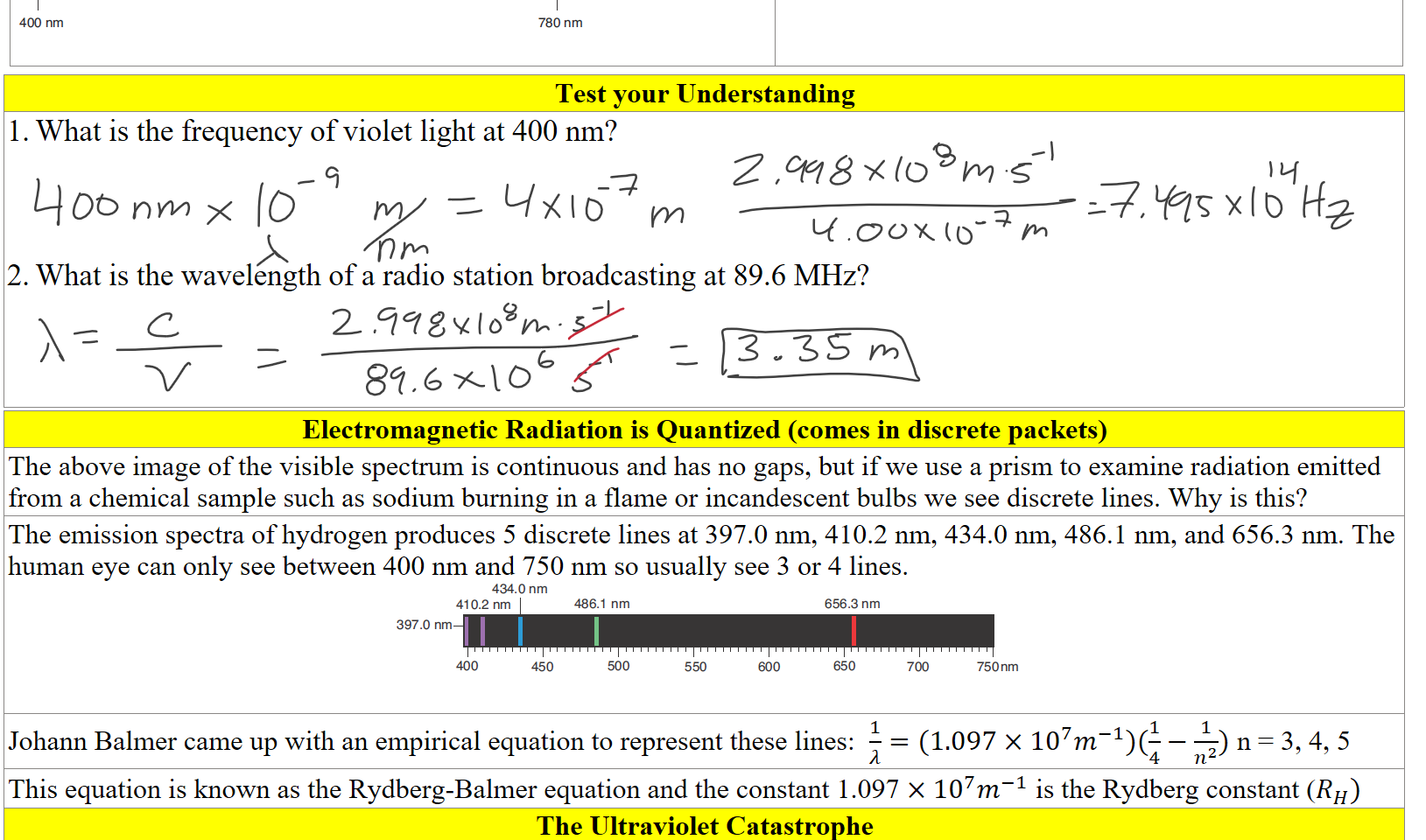 Untitled picture.png 400 nm 
780 nm 

Test your Understanding
What is the frequency of violet light at 400 nm?



What is the wavelength of a radio station broadcasting at 89.6 MHz?



Electromagnetic Radiation is Quantized (comes in discrete packets)
The above image of the visible spectrum is continuous and has no gaps, but if we use a prism to examine radiation emitted from a chemical sample such as sodium burning in a flame or incandescent bulbs we see discrete lines. Why is this?
The emission spectra of hydrogen produces 5 discrete lines at 397.0 nm, 410.2 nm, 434.0 nm, 486.1 nm, and 656.3 nm. The human eye can only see between 400 nm and 750 nm so usually see 3 or 4 lines. 
Untitled picture.png 434.0 nm 
410.2 nm 
397.0 nm 
400 
450 
486.1 nm 
500 
550 
600 
656.3 nm 
650 
700 
750 nm 

Johann Balmer came up with an empirical equation to represent these lines:  ﷐1﷮𝜆﷯=(1.097×﷐10﷮7﷯﷐𝑚﷮−1﷯)(﷐1﷮4﷯−﷐1﷮﷐𝑛﷮2﷯﷯) n = 3, 4, 5
This equation is known as the Rydberg-Balmer equation and the constant 1.097 ×﷐10﷮7﷯﷐𝑚﷮−1﷯ is the Rydberg constant (﷐𝑅﷮𝐻﷯)
The Ultraviolet Catastrophe
Ink Drawings
Ink Drawings
Ink Drawings
Ink Drawings
Ink Drawings
Ink Drawings
Ink Drawings
Ink Drawings
Ink Drawings
Ink Drawings
Ink Drawings
Ink Drawings
Ink Drawings
Ink Drawings
Ink Drawings
Ink Drawings
Ink Drawings
Ink Drawings
Ink Drawings
Ink Drawings
Ink Drawings
Ink Drawings
Ink Drawings
Ink Drawings
Ink Drawings
Ink Drawings
Ink Drawings
Ink Drawings
Ink Drawings
Ink Drawings
Ink Drawings
Ink Drawings
Ink Drawings
Ink Drawings
Ink Drawings
Ink Drawings
Ink Drawings
Ink Drawings
Ink Drawings
Ink Drawings
Ink Drawings
Ink Drawings
Ink Drawings
Ink Drawings
Ink Drawings
Ink Drawings
Ink Drawings
Ink Drawings
Ink Drawings
Ink Drawings
Ink Drawings
Ink Drawings
Ink Drawings
Ink Drawings
Ink Drawings
Ink Drawings
Ink Drawings
Ink Drawings
Ink Drawings
Ink Drawings
Ink Drawings
Ink Drawings
Ink Drawings
Ink Drawings
Ink Drawings
Ink Drawings
Ink Drawings
Ink Drawings
Ink Drawings
Ink Drawings
Ink Drawings
Ink Drawings
Ink Drawings
Ink Drawings
Ink Drawings
Ink Drawings
Ink Drawings
Ink Drawings
Ink Drawings
Ink Drawings
Ink Drawings
Ink Drawings
Ink Drawings
Ink Drawings
Ink Drawings
Ink Drawings
Ink Drawings
Ink Drawings
Ink Drawings
Ink Drawings
Ink Drawings
Ink Drawings
Ink Drawings
Ink Drawings
Ink Drawings
Ink Drawings
Ink Drawings
Ink Drawings
Ink Drawings
Ink Drawings
Ink Drawings
Ink Drawings
Ink Drawings
Ink Drawings
Ink Drawings
Ink Drawings
Ink Drawings
Ink Drawings
Ink Drawings
Ink Drawings
Ink Drawings
Ink Drawings
Ink Drawings
Ink Drawings
Ink Drawings
Ink Drawings
Ink Drawings
Ink Drawings
Ink Drawings
Ink Drawings
Ink Drawings
Ink Drawings
Ink Drawings
Ink Drawings
Ink Drawings
Ink Drawings
Ink Drawings
Ink Drawings
Ink Drawings
Ink Drawings
Ink Drawings
Ink Drawings
Ink Drawings
Ink Drawings
Ink Drawings
Ink Drawings
Ink Drawings
Ink Drawings







