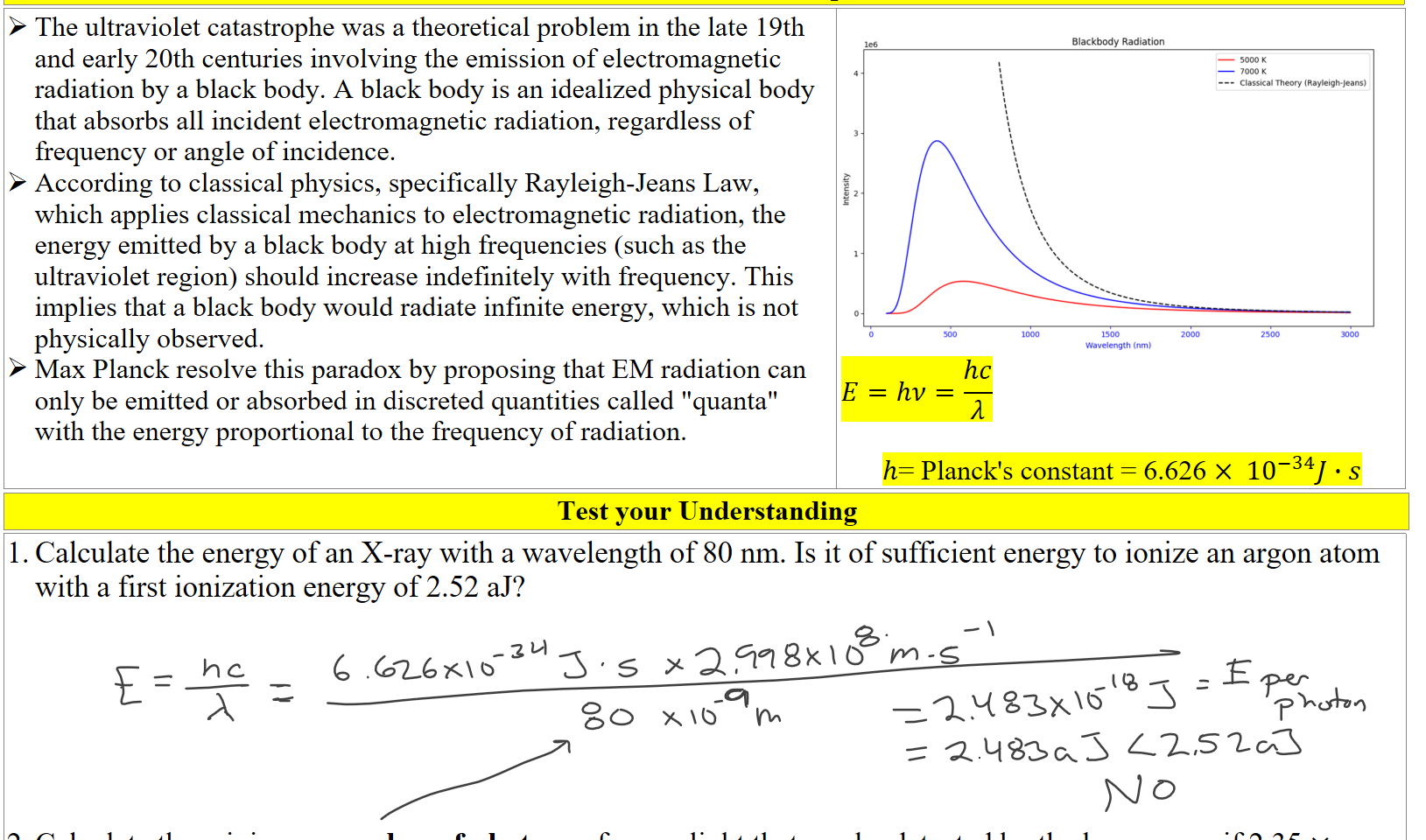 The Ultraviolet Catastrophe
The ultraviolet catastrophe was a theoretical problem in the late 19th and early 20th centuries involving the emission of electromagnetic radiation by a black body. A black body is an idealized physical body that absorbs all incident electromagnetic radiation, regardless of frequency or angle of incidence.
According to classical physics, specifically Rayleigh-Jeans Law, which applies classical mechanics to electromagnetic radiation, the energy emitted by a black body at high frequencies (such as the ultraviolet region) should increase indefinitely with frequency. This implies that a black body would radiate infinite energy, which is not physically observed.
Max Planck resolve this paradox by proposing that EM radiation can only be emitted or absorbed in discreted quantities called "quanta" with the energy proportional to the frequency of radiation.

Untitled picture.png le6 
1000 
Blackbody Radiation 
1500 
Wavelength (nm) 
5000 K 
7000 K 
Classical Theory (Rayleigh-Jeans) 
2000 
2500 
3000 
𝐸=ℎ𝜈=﷐ℎ𝑐﷮𝜆﷯

ℎ= Planck's constant = 6.626 × ﷐10﷮−34﷯𝐽∙𝑠
Test your Understanding
Calculate the energy of an X-ray with a wavelength of 80 nm. Is it of sufficient energy to ionize an argon atom with a first ionization energy of 2.52 aJ?






Calculate the minimum number of photons of green light that can be detected by the human eye if 2.35 × ﷐10﷮−18﷯𝐽 of green light (510nm) is the least amount the eye can detect
Ink Drawings
Ink Drawings
Ink Drawings
Ink Drawings
Ink Drawings
Ink Drawings
Ink Drawings
Ink Drawings
Ink Drawings
Ink Drawings
Ink Drawings
Ink Drawings
Ink Drawings
Ink Drawings
Ink Drawings
Ink Drawings
Ink Drawings
Ink Drawings
Ink Drawings
Ink Drawings
Ink Drawings
Ink Drawings
Ink Drawings
Ink Drawings
Ink Drawings
Ink Drawings
Ink Drawings
Ink Drawings
Ink Drawings
Ink Drawings
Ink Drawings
Ink Drawings
Ink Drawings
Ink Drawings
Ink Drawings
Ink Drawings
Ink Drawings
Ink Drawings
Ink Drawings
Ink Drawings
Ink Drawings
Ink Drawings
Ink Drawings
Ink Drawings
Ink Drawings
Ink Drawings
Ink Drawings
Ink Drawings
Ink Drawings
Ink Drawings
Ink Drawings
Ink Drawings
Ink Drawings
Ink Drawings
Ink Drawings
Ink Drawings
Ink Drawings
Ink Drawings
Ink Drawings
Ink Drawings
Ink Drawings
Ink Drawings
Ink Drawings
Ink Drawings
Ink Drawings
Ink Drawings
Ink Drawings
Ink Drawings
Ink Drawings
Ink Drawings
Ink Drawings
Ink Drawings
Ink Drawings
Ink Drawings
Ink Drawings
Ink Drawings
Ink Drawings
Ink Drawings
Ink Drawings
Ink Drawings
Ink Drawings
Ink Drawings
Ink Drawings
Ink Drawings
Ink Drawings
Ink Drawings
Ink Drawings
Ink Drawings
Ink Drawings
Ink Drawings
Ink Drawings
Ink Drawings
Ink Drawings
Ink Drawings
Ink Drawings
Ink Drawings
Ink Drawings
Ink Drawings
Ink Drawings
Ink Drawings
Ink Drawings
Ink Drawings
Ink Drawings
Ink Drawings
Ink Drawings
Ink Drawings
Ink Drawings
Ink Drawings
Ink Drawings
Ink Drawings
Ink Drawings
Ink Drawings
Ink Drawings
Ink Drawings
Ink Drawings
Ink Drawings
Ink Drawings
Ink Drawings
Ink Drawings
Ink Drawings
Ink Drawings
Ink Drawings
Ink Drawings
Ink Drawings
