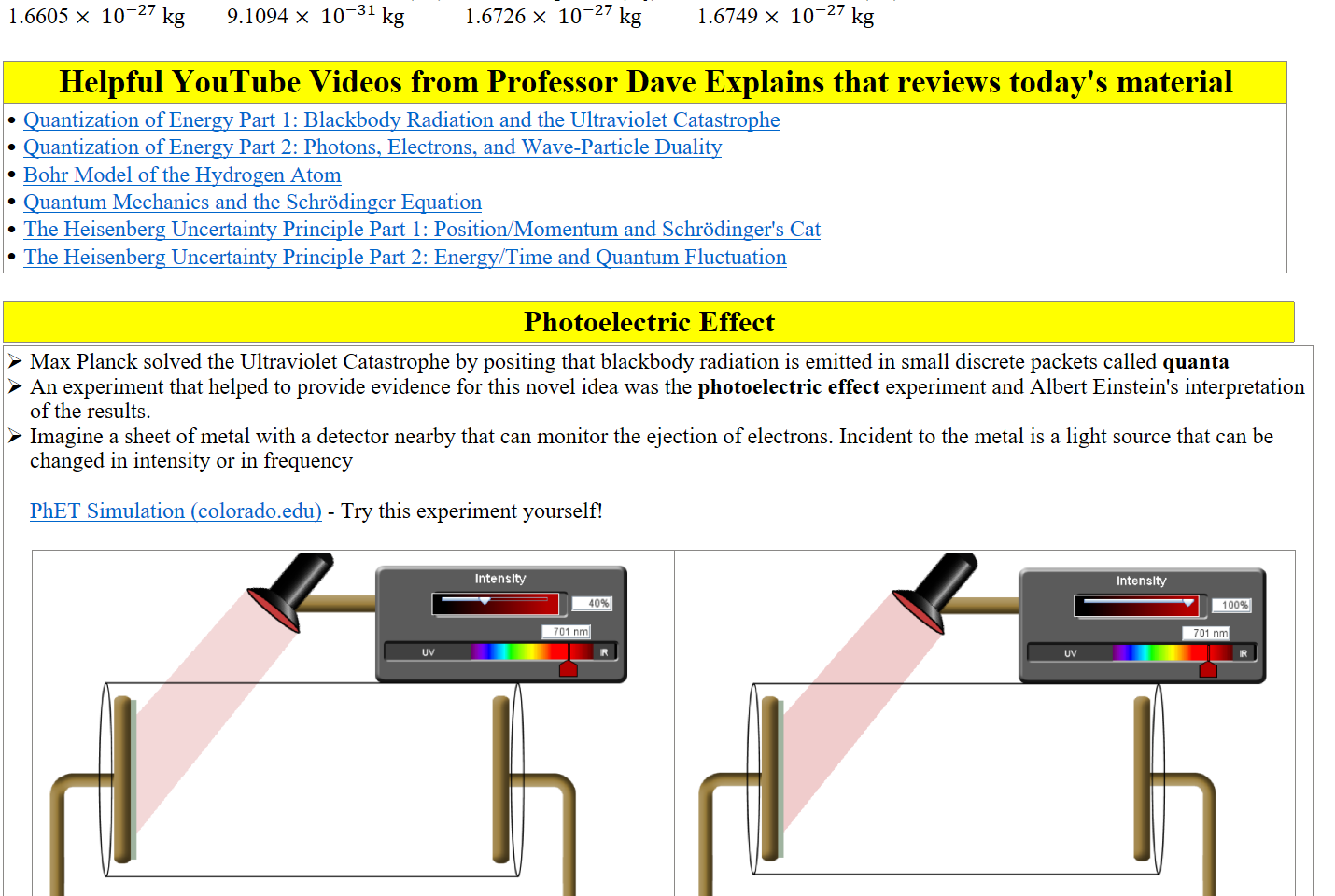 1 atomic mass unit
1.6605 × ﷐10﷮−27﷯ kg
mass of an electron (me)
9.1094 × ﷐10﷮−31﷯ kg
mass of a proton (mp)
1.6726 × ﷐10﷮−27﷯ kg
mass of a neutron (mn)
1.6749 × ﷐10﷮−27﷯ kg

Helpful YouTube Videos from Professor Dave Explains that reviews today's material
﷟HYPERLINK "https://www.youtube.com/watch?v=7BXvc9W97iU&list=PLybg94GvOJ9FAFBqQGf5-4YbfKpWbJtGn&index=2"Quantization of Energy Part 1: Blackbody Radiation and the Ultraviolet Catastrophe
﷟HYPERLINK "https://www.youtube.com/watch?v=eU6VqGIc-2Q&list=PLybg94GvOJ9FAFBqQGf5-4YbfKpWbJtGn&index=3"Quantization of Energy Part 2: Photons, Electrons, and Wave-Particle Duality
﷟HYPERLINK "https://www.youtube.com/watch?v=au2HCVn9IJI&list=PLybg94GvOJ9EbbO2RXPWTUNIIE0C7hSfm&index=13"Bohr Model of the Hydrogen Atom
﷟HYPERLINK "https://www.youtube.com/watch?v=O6g-7rUgrdg&list=PLybg94GvOJ9FAFBqQGf5-4YbfKpWbJtGn&index=5"Quantum Mechanics and the Schrödinger Equation
﷟HYPERLINK "https://www.youtube.com/watch?v=7jY5Q6u65uo&list=PLybg94GvOJ9FAFBqQGf5-4YbfKpWbJtGn&index=6"The Heisenberg Uncertainty Principle Part 1: Position/Momentum and Schrödinger's Cat
﷟HYPERLINK "https://www.youtube.com/watch?v=_DXHrp6-LZI&list=PLybg94GvOJ9FAFBqQGf5-4YbfKpWbJtGn&index=7"The Heisenberg Uncertainty Principle Part 2: Energy/Time and Quantum Fluctuation

Photoelectric Effect
Max Planck solved the Ultraviolet Catastrophe by positing that blackbody radiation is emitted in small discrete packets called quanta
An experiment that helped to provide evidence for this novel idea was the photoelectric effect experiment and Albert Einstein's interpretation of the results.
Imagine a sheet of metal with a detector nearby that can monitor the ejection of electrons. Incident to the metal is a light source that can be changed in intensity or in frequency

﷟HYPERLINK "https://phet.colorado.edu/sims/cheerpj/photoelectric/latest/photoelectric.html?simulation=photoelectric"PhET Simulation (colorado.edu) - Try this experiment yourself!

Untitled picture.png Intenslty 
701 nt-n 
0.000 
current: 
o.oov I 
Untitled picture.png Intenslty 
1 00*é 
701 nt-n 
0.000 
current: 
o.oov I 
