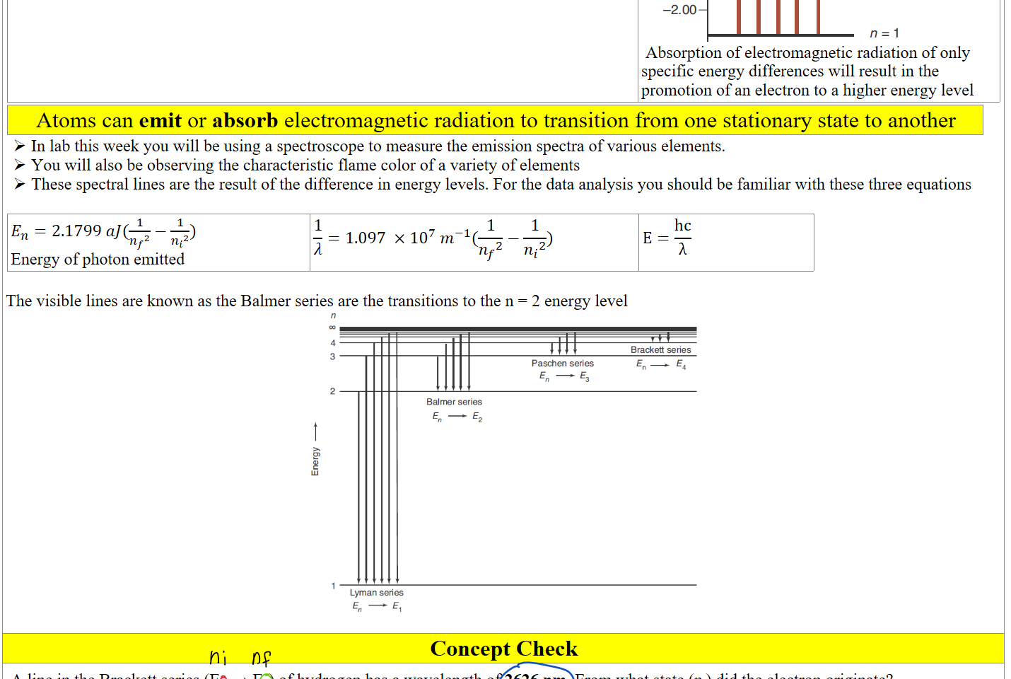 
Untitled picture.png 0 
-2.00 
n=6 
n=5 
n=3 
 Absorption of electromagnetic radiation of only specific energy differences will result in the promotion of an electron to a higher energy level
Atoms can emit or absorb electromagnetic radiation to transition from one stationary state to another
In lab this week you will be using a spectroscope to measure the emission spectra of various elements.
You will also be observing the characteristic flame color of a variety of elements
These spectral lines are the result of the difference in energy levels. For the data analysis you should be familiar with these three equations

﷐𝐸﷮𝑛﷯=2.1799 𝑎𝐽(﷐1﷮﷐﷐𝑛﷮𝑓﷯﷮2﷯﷯−﷐1﷮﷐﷐𝑛﷮𝑖﷯﷮2﷯﷯) 
Energy of photon emitted
﷐1﷮𝜆﷯=1.097 ×﷐10﷮7﷯ ﷐𝑚﷮−1﷯(﷐1﷮﷐﷐𝑛﷮𝑓﷯﷮2﷯﷯−﷐1﷮﷐﷐𝑛﷮𝑖﷯﷮2﷯﷯)
E=﷐hc﷮λ﷯

The visible lines are known as the Balmer series are the transitions to the n = 2 energy level
Untitled picture.png Brackett series 
Paschen series 
Balmer series 
Lyman series 

Concept Check
A line in the Brackett series (En ⟶ E4) of hydrogen has a wavelength of 2626 nm. From what state (ni) did the electron originate? 
Ink Drawings
Ink Drawings
Ink Drawings
Ink Drawings
Ink Drawings
Ink Drawings
Ink Drawings
Ink Drawings
Ink Drawings
Ink Drawings
