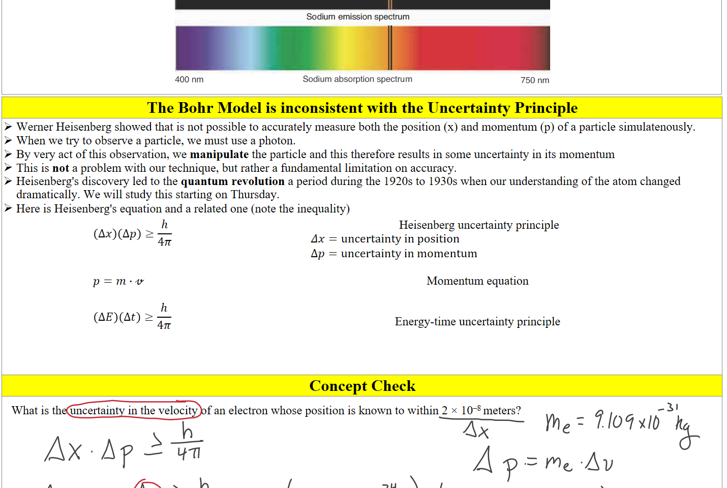 Untitled picture.png 400 nm 
Sodium emission spectrum 
Sodium absorption spectrum 
750 nm 
The Bohr Model is inconsistent with the Uncertainty Principle
Werner Heisenberg showed that is not possible to accurately measure both the position (x) and momentum (p) of a particle simulatenously.
When we try to observe a particle, we must use a photon.
By very act of this observation, we manipulate the particle and this therefore results in some uncertainty in its momentum
This is not a problem with our technique, but rather a fundamental limitation on accuracy.
Heisenberg's discovery led to the quantum revolution a period during the 1920s to 1930s when our understanding of the atom changed dramatically. We will study this starting on Thursday.
Here is Heisenberg's equation and a related one (note the inequality)
(Δ𝑥)(Δ𝑝)≥﷐ℎ﷮4𝜋﷯


𝑝=𝑚∙𝓋 

(Δ𝐸)(Δ𝑡)≥﷐ℎ﷮4𝜋﷯
 Heisenberg uncertainty principle
𝛥𝑥=uncertainty in position
Δ𝑝=uncertainty in momentum

Momentum equation


Energy-time uncertainty principle



Concept Check
What is the uncertainty in the velocity of an electron whose position is known to within 2 × 10–8 meters? 





Ink Drawings
Ink Drawings
Ink Drawings
Ink Drawings
Ink Drawings
Ink Drawings
Ink Drawings
Ink Drawings
Ink Drawings
Ink Drawings
Ink Drawings
Ink Drawings
Ink Drawings
Ink Drawings
Ink Drawings
Ink Drawings
Ink Drawings
Ink Drawings
Ink Drawings
Ink Drawings
Ink Drawings
Ink Drawings
Ink Drawings
Ink Drawings
Ink Drawings
Ink Drawings
Ink Drawings
Ink Drawings
Ink Drawings
Ink Drawings
Ink Drawings
Ink Drawings
Ink Drawings
Ink Drawings
Ink Drawings
Ink Drawings
Ink Drawings
Ink Drawings
Ink Drawings
Ink Drawings
Ink Drawings
Ink Drawings
Ink Drawings
Ink Drawings
Ink Drawings
Ink Drawings
Ink Drawings
Ink Drawings
Ink Drawings
Ink Drawings
Ink Drawings
Ink Drawings
Ink Drawings
Ink Drawings
Ink Drawings
Ink Drawings
Ink Drawings
Ink Drawings
Ink Drawings
Ink Drawings
Ink Drawings
Ink Drawings
Ink Drawings
Ink Drawings
Ink Drawings
